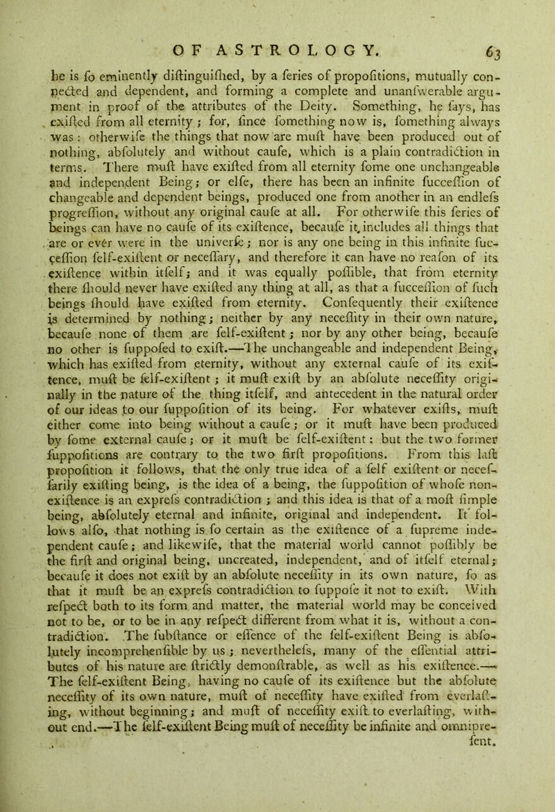 be is fo eminently diftinguifhed, by a feries of proportions, mutually con- ceded and dependent, and forming a complete and unanswerable argu- ment in proof of the attributes of the Deity. Something, he fays, has exited from all eternity ; for, fince fomething now is, fomething always was: otherwife the things that now are muft have been produced out of nothing, abfolutely and without caufe, which is a plain contradiction in terms. There muft have exifted from all eternity fome one unchangeable and independent Being; or elfe, there has been an infinite fucceffion of changeable and dependent beings, produced one from another in an endlefs progreffion, without any original caufe at all. For otherwife this feries of beings can have no caufe of its exigence, becaufe it, includes all things that are or ever were in the univerfe; nor is any one being in this infinite fuc- ceffion felf-exilient or neceffiiry, and therefore it can have no reafon of its. exiftence within itfelf; and it was equally poffible, that from eternity there ffiould never have exifted any thing at all, as that a fucceffion of fuch beings fhould have exifted from eternity. Confequently their exiftence is determined by nothing; neither by any neceffity in their own nature, becaufe none of them are felf-exiftent; nor by any other being, becaufe no other is fuppofed to exift.—The unchangeable and independent Being,- which has exifted from eternity, without any external caufe of its exif- tence, muft be felf-exiftent; it muft exift by an abfolute neceffity origi- nally in the nature of the thing itfelf, and antecedent in the natural order of our ideas to our fuppofition of its being. For whatever exifts, muft either come into being without a caufe; or it muft have been produced by fome external caufe; or it muft be felf-exiftent: but the two former fup po fit ions are contrary to. the two firft propositions. From this laft propofition it follows, that the only true idea of a felf exiftent or necef- farily exifting being, is the idea of a being, the fuppofition of whole non- exiftence is an exprefs contradiction ; and this idea is that of a moft fimple being, abfolutely eternal and infinite, original and independent. It fol- lows alfo, that nothing is fo certain as the exiftence of a fupreme inde- pendent caufe; and likewife, that the material world cannot poffibly be the firft and original being, uncreated, independent, and of itfelf eternal; becaufe it does not exift by an abfolute neceffity in its own nature, fo as that it muft be an exprefs contradi&ion to fuppofe it not to exift. With refpeCt both to its form and matter, the material world may be conceived not to be, or to be in any refpeCt different from what it is, without a con- tradiction. The fubftance or effence of the felf-exiftent Being is abfo- lutely incomprehenfible by us ; neverthelefs, many of the efiential attri- butes of his nature are ftriCtly demonftrable, as well as his exiftence.— The felf-exiftent Being, having no caufe of its exiftence but the abfolute neceffity of its own nature, muft ot neceffity have exifted from everlaft- ing, without beginning; and muft of neceffity exift. to everlafting, with- out end.—The lelf-exiftent Being muft of neceffity be infinite and omnipre- fent.