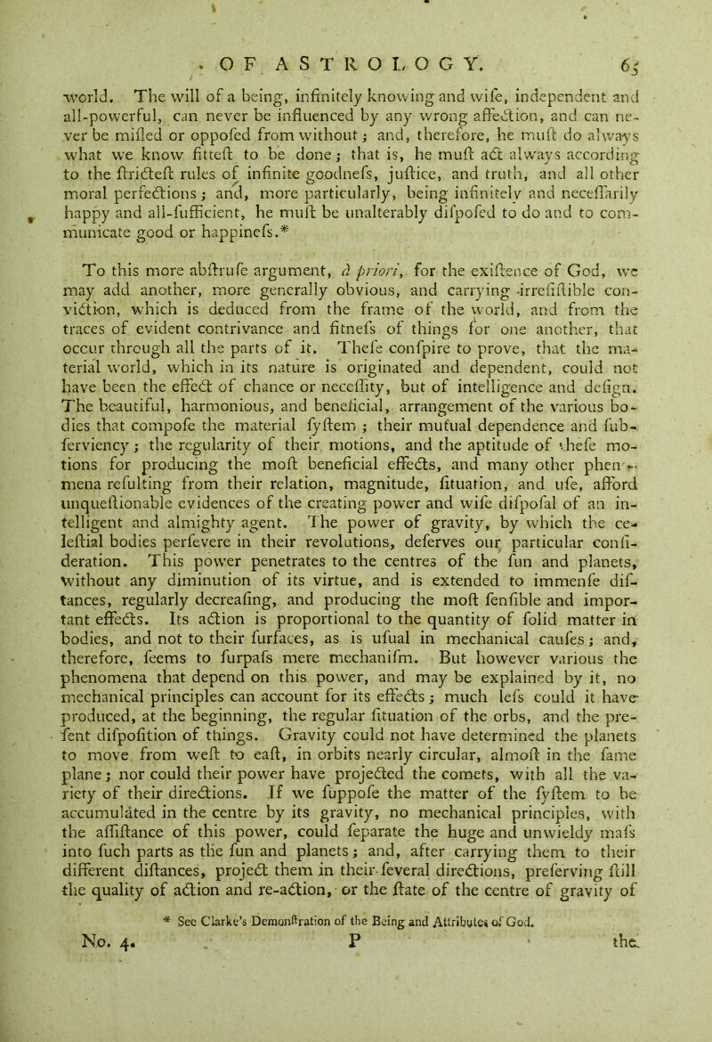 . OF. ASTRO I, OG Y. 64 ■world. The will of a being, infinitely knowing and wife, independent and all-powerful, can never be influenced by any wrong affeCtion, and can ne- ver be milled or oppofed from without; and, therefore, he muft do always what we know fitted to be done; that is, he muft aCt always according to the ftriCteft rules of infinite goodnefs, juftice, and truth, and all other moral perfections ; and, more particularly, being infinitely and neceffarily # happy and all-fufficient, he muft be unalterably dilpofed to do and to com- municate good or happinefs.* To this more abftrufe argument, a priori, for the exiftence of God, we may add another, more generally obvious, and carrying -irrefiftible con- viction, which is deduced from the frame of the world, and from the traces of evident contrivance and fitnefs of things for one another, that occur through all the parts of it. Thefe confpire to prove, that the ma- terial world, which in its nature is originated and dependent, could not have been the effieCt of chance or neceffity, but of intelligence and defign. The beautiful, harmonious, and beneficial, arrangement of the various bo- dies that compofe the material fyftem ; their mutual dependence and fub- ferviency; the regularity of their motions, and the aptitude of vhefe mo- tions for producing the moft beneficial effeCts, and many other pheno- mena refulting from their relation, magnitude, fituafion, and ufe, afford unqueftionable evidences of the creating power and wife difpofal of an in- telligent and almighty agent. The power of gravity, by which the ce- leftial bodies perfevere in their revolutions, deferves our particular confi- deration. This power penetrates to the centres of the fun and planets, without any diminution of its virtue, and is extended to immenfe dis- tances, regularly decreafing, and producing the moft fenfible and impor- tant effects. Its aCtion is proportional to the quantity of folid matter ini bodies, and not to their furfaces, as is ufual in mechanical caufes; and, therefore, feems to furpafs mere mechanifm. But however various the phenomena that depend on this power, and may be explained by it, no mechanical principles can account for its effeCts; much lefs could it have- produced, at the beginning, the regular fituation of the orbs, and the pre- fient difpofition of things. Gravity could not have determined the planets to move from weft to eaft, in orbits nearly circular, almoft in the fame plane; nor could their power have projected the comets, with all the va- riety of their directions. If we fuppofe the matter of the fyftem to be accumulated in the centre by its gravity, no mechanical principles, with the afliftance of this power, could feparate the huge and unwieldy mafs into fuch parts as the fun and planets; and, after carrying them to their different diftances, project them in their-feveral directions, preferving ftill the quality of aCtion and re-aCtion, or the ftate of the centre of gravity of * See Clarke’s Demonftration of the Being and Attribute* of God.
