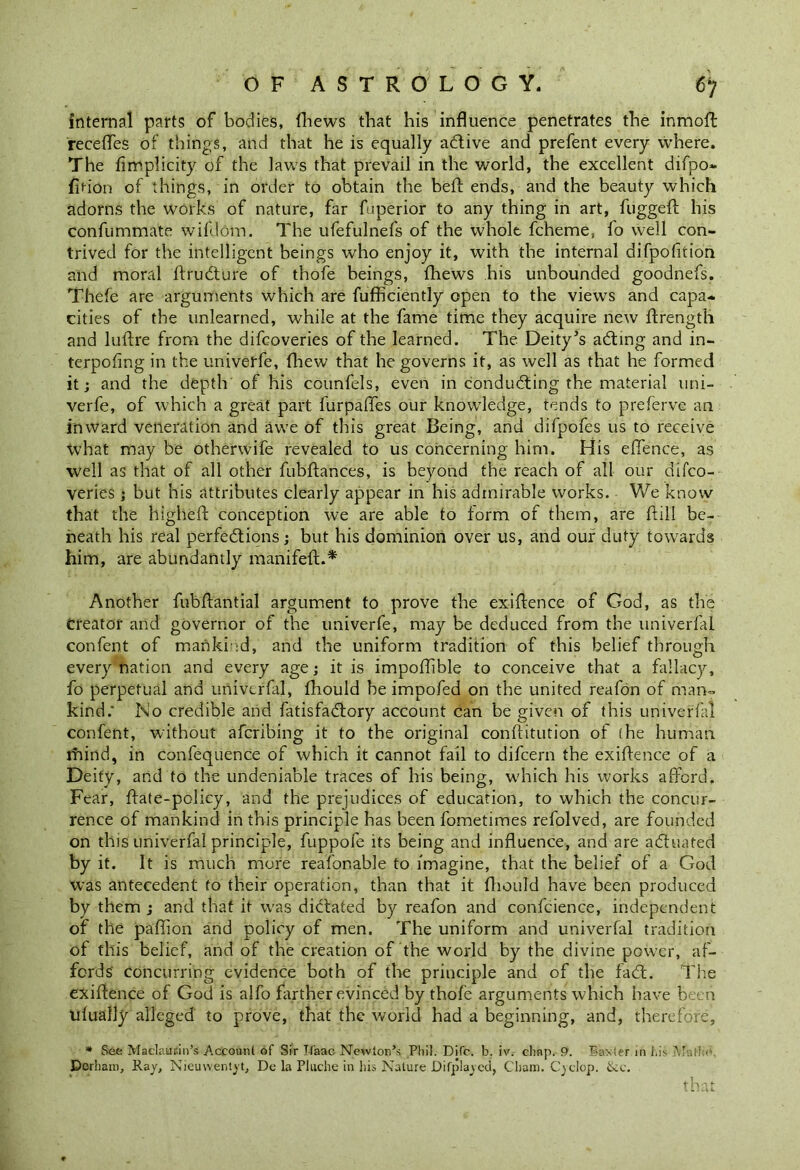 internal parts of bodies, fhews that his influence penetrates the inmofl recedes of things, and that he is equally adlive and prefent every where. The fimplicity of the laws that prevail in the world, the excellent difpo- fif-ion of things, in order to obtain the bell ends, and the beauty which adorns the works of nature, far fuperior to any thing in art, fuggeft his confummate wifdom. The ufefulnefs of the whole fcheme, fo well con- trived for the intelligent beings who enjoy it, with the internal difpofition and moral ftrudture of thofe beings, fhews his unbounded goodnefs. Thefe are arguments which are fufficiently open to the views and capa- cities of the unlearned, while at the fame time they acquire new ftrength and luftre from the difcoveries of the learned. The Deity’s acting and in- terpofing in the univerfe, {hew that he governs it, as well as that he formed it; and the depth of his counfels, even in conducting the material uni- verfe, of which a great part furpaftes our knowledge, tends to preferve an inward veneration and awe of this great Being, and difpofes us to receive what may be otherwife revealed to us concerning him. His offence, as well as that of all other fubftances, is beyond the reach of all our difco- veries ; but his attributes clearly appear in his admirable works. We know that the higheft conception we are able to form of them, are {till be- neath his real perfections; but his dominion over us, and our duty towards him, are abundantly manifeft.* Another fubftantial argument to prove the exigence of God, as the Creator and governor of the univerfe, may be deduced from the univerfai confent of mankind, and the uniform tradition of this belief through every nation and every age; it is impoffible to conceive that a fallacy, fo perpetual and univerfai, fhould he impofed on the united reafon of man- kind; No credible and fatisfadfory account can be given of this univerfai confent, without afcribing it to the original conftitution of (he human rhind, in confequence of which it cannot fail to difcern the exiftence of a Deity, and to the undeniable traces of his being, which his works afford. Fear, ffate-policy, and the prejudices of education, to which the concur- rence of mankind in this principle has been fometimes refolved, are founded on this univerfai principle, fuppofe its being and influence, and are actuated by it. It is much more reafon able to imagine, that the belief of a God was antecedent to their operation, than that it fhould have been produced by them ; and that it was dictated by reafon and confcience, independent of the paffion and policy of men. The uniform and univerfai tradition of this belief, and of the creation of the world by the divine power, af- fords' Concurring evidence both of the principle and of the facft. The exiftence of God is alfo farther evinced by thofe arguments which have been ufually alleged to prove, that the world had a beginning, and, therefore, * See Maclaucin’s Account of Sir Tfaac Newton’s Phil. Difc. b. iv. chap. 9. Baxter in his Matte Derham, Ray, Nieuwentyt, De la Pluche in his Nature Difplaycci, Cham. Cyclop. &c.