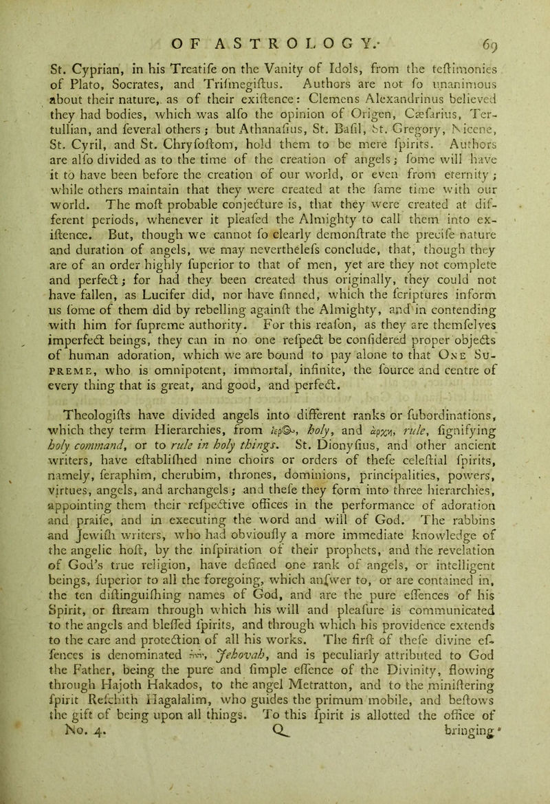 St. Cyprian, in his Treatife on the Vanity of Idols, from the teftimonies of Plato, Socrates, and Trifinegiftus. Authors are not fo unanimous about their nature,, as of their exigence: Clemens Alexandrinus believed they had bodies, which was alfo the opinion of Origen, Caefarius, Ter- tullian, and feveral others; but Athanafius, St. Bafil, St. Gregory, Nicene, St. Cyril, and St. Chryfofcom, hold them to be mere fpirits. Authors are alfo divided as to the time of the creation of angels; fome will have it to have been before the creation of our world, or even from eternity ; while others maintain that they were created at the fame time with our world. The moll probable conjecture is, that they were created at dif- ferent periods, whenever it pleafed the Almighty to call them into ex- iftence. But, though we cannot fo clearly demonftrate the precife nature and duration of angels, we may neverthelefs conclude, that, though they are of an order highly fuperior to that of men, yet are they not complete and perfeCt; for had they been created thus originally, they could not have fallen, as Lucifer did, nor have finned, which the fcriptures inform us fome of them did by rebelling againft the Almighty, and in contending with him for fupreme authority. For this reafon, as they are themfelves imperfeCt beings, they can in no one refpeCt be confidered proper objects of human adoration, which we are bound to pay alone to that One Su- preme, who is omnipotent, immortal, infinite, the fource and centre of every thing that is great, and good, and perfeCt. Theologies have divided angels into different ranks or fubordinations, which they term Hierarchies, from holy, and «p%v), rule, fignifying holy command, or to rule in holy things. St. Dionyfius, and other ancient writers, have eftablifhed nine choirs or orders of thefe celeftial fpirits, namely, feraphim, cherubim, thrones, dominions, principalities, powers, virtues, angels, and archangels; and thefe they form into three hierarchies, appointing them their refpeCtive offices in the performance of adoration and praife, and in executing the word and will of God. The rabbins and Jewiili writers, who had obvioufly a more immediate knowledge of the angelic holt, by the infpiration of their prophets, and the revelation of God’s true religion, have defined one rank of angels, or intelligent beings, fuperior to all the foregoing, which anfwer to, or are contained in, the ten diffinguilhing names of God, and are the pure effences of his Spirit, or flream through wffiich his will and pleafure is communicated to the angels and bleffed fpirits, and through which his providence extends to the care and protection of all his works. The firfl of thefe divine of- fences is denominated nrv, ‘Jehovah, and is peculiarly attributed to God the Father, being the pure and fimple effence of the Divinity, flowing through Hajoth Hakados, to the angel Metratton, and to the yniniftering fpirit Refchith ilagalalim, who guides the primum mobile, and bellows the gift of being upon all things. To this fpirit is allotted the office of No. 4. bringing*