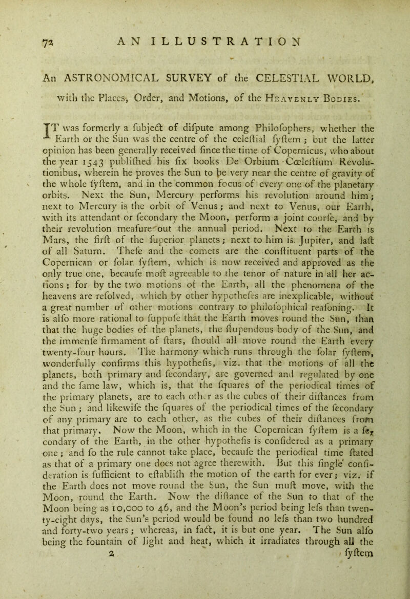An ASTRONOMICAL SURVEY of the CELESTIAL WORLD, with the Places, Order, and Motions, of the Heavenly Bodies. TT was formerly a fubjedt of difpute among Philofophers, whether the ^ Earth or the Sun was the centre of the celeftial fyftem ; but the latter opinion has been generally received fincethe time of Copernicus, who about the year 1543 published bis fix books De Orbium • Cceleftium Revolu- tionibus, wherein he proves the Sun to be very near the centre of gravity of the whole fyftem, and in the common focus of every one of the planetary orbits. Next the Sun, Mercury performs his revolution around him; next to Mercury is the orbit of Venus; and next to Venus, our Earth, with its attendant or fecondary the Moon, perform a joint courfe, and by their revolution meafure out the annual period. Next to the Earth is Mars, the firft of the fuperior planets; next to him is. Jupiter, and laft of all Saturn. Thefe and the comets are the conftituent parts of the Copernican or folar lyftem, which is now received and approved as the only true one, becaufe mod: agreeable to the tenor of nature in all her ac- tions ; for by the two motions ot the Earth, all the phenomena of the heavens are refolded, which by other hypothecs are inexplicable, without a great number of other motions contrary to philolophical realoning. It is alfo more rational to fuppofe that the Earth moves round the Sun, than that the huge bodies of the planets, the liupendous body of the Sun, and the immenfe firmament of Ears, fhoukl all move round the Earth every twenty-four hours. The harmony which runs through the folar fyftem, wonderfully confirms this hypothefis, viz. that the motions of all the planets, both primary and fecondary, are governed and regulated by one and the fame law, which is, that the fquares of the periodical times of the primary planets, are to each other as the cubes of their diftances from the Sun ; and likewife the fquares of the periodical times of the fecondary of any primary are to each other, as the cubes of their diftances from that primary. Now the Moon, which in the Copernican fyftem is a feT condary of the Earth, in the other hypothefis is confidered as a primary one; and fo the rule cannot take place, becaufe the periodical time ftated as that of a primary one does not agree therewith. But this fingle confi~ deration is fufficient to eftablilh the motion of the earth for ever; viz. if the Earth does not move round the Sun, the Sun muft move, with the Moon, round the Earth. Now the diftance of the Sun to that of the Moon being as 10,000 to 46, and the Moon’s period being lefs than twen- ty-eight days, the Sun’s period would be found no lefs than two hundred and forty-two years; whereas, in fa<ft, it is but one year. The Sun alfo being the fountain of light and heat, which it irradiates through all the 2 / fyftem