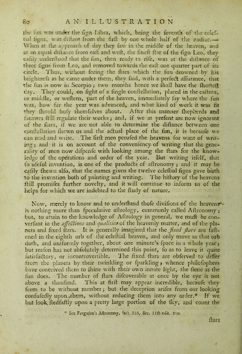 fhe fun was under the fign Libra, which, being the feventh of the celef- tial ligns, was diftant from the firft by one whole half of the zodiac.— When at the approach of day they faw in the middle of the heaven, and at an equal diftanceirom eaft and weft, the fmeft ftar of the fign Leo, they eafily uhderftood that the fun, then ready to rife, was at the diftance of three iigns from Leo, and removed towards the eaft one quarter part of its circle. Thus, without feeing the ftars which the fun drowned by his ■brightnefs as he came under them, they faid, with a perfect aflurance, that the fun is now in Scorpio ; two months hence we ihall have the Ihortell day. They could, on fight of a fingle conftellation, placed in theeaftern, or middle, or weftern, part of the heaven, immediately lay where the fun was, how far the year was advanced, and what kind of work it was fit they fhould bufy themfelves about. After this manner fhepherds and farmers ft ill regulate their works; and, if we at prefent are now ignorant of the ftars, if we are not able to determine the diftance between one epnfteilatiori {hewn us and the adtual place of the fun, it is became we can read and write. The firft men perufed the heavens for want of writ- ing ; and it is on account of the conveniency of writing that the gene- rality of men now difpenfe with looking among the ftars for the know- ledge of the operations and order of the year. But writing itfelf, that fo ufeful invention, is one of the products of aftronomy ; and it may be eafily flievvn alfo, that the names given the twelve celeftial figns gave birth to the invention both of painting and writing. The hiftory of the heavens ftill promifes further novelty, and it will continue to inform us of the helps for which we are indebted to the ftudy of nature. Now, merely to know and to underftand thofe divifions of the heaven s^- rs nothing more than fpeculative aftrology, commonly called Aftronomy; hut, to attain to the knowledge of Aftrology in general, we muft be con- verfant in the ajfeftions and qualities of the heavenly matter, and of the pla- nets and fixed ftars. It is generally imagined that the fixed fiars are {ali- ened in the eighth orb of the celeftial heaven, and only move as that orb doth, and uniformly together, about one minute’s fpace in a whole year; but real’on has not abfiolutely determined this point, fo as to leave it quite fati.sfadtory, or incontrovertible. The fixed ftars are obferved to differ from the planets by their twinkling or fparkling j whence philefophers have conceived them to fhine with their own innate light, the lame as the fun does. The number of ftars difcoverable at once by the eye is not above a thoufand. This at firft may appear incredible, becaufe they feem to be without number; but the deception arifes from our looking confufedly upon-them, without reducing them into any order.* If we but look, ftedfaftly upon a pretty large portion of the Iky, and count the * See Fergufon’s Aftronomy, ted, 335, &c. 11th edit. Svo. ftars