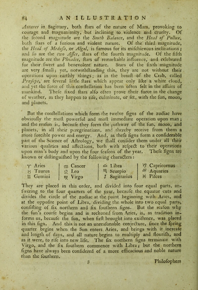% Antares in Sagittary, both ftars of the nature of Mars, provoking to courage and magnanimity, but inclining to violence and cruelty. Of the fecond magnitude are the South Balance, and the Head of Pollux, both bars of a furious and violent nature. Of the. third magnitude, the Head of Medufa, or Algzl, is famous for its mifchievous inclinations; and io are the two Ajfes, Bars of the fourth magnitude. Of the fifth magnitude are the Pleiades, ftars of remarkable influence, and celebrated for their fvveet and benevolent nature. Stars of the fixth magnitude are very fmall; yet, notwithftanding this, they are not without their operations upon earthly things; as in the breafi of the Crab, called Prcefepe, are feveral little flars which appear only like a white cloud, and yet the force of this cenftellation has been often felt in the affairs of mankind. Thefe fixed ffars alfo often prove their force in the change of weather, as they happen to rife, culminate, or fet, with the fun, moon, and planets. But the conftellations which form the twelve figns of the zodiac have obvioufly the moil powerful and moil immediate operation upon man ; and the reafon is, becaufe they form the pathway of the fun, moon, and planets, in all their peregrinations, and thereby receive from them a more forcible power and energy. And, as thefe figns form a confiderable part of the Science of Ailrology, we fhall confider them under all their various qualities and affections, both with refpedt to their operations upon man’s body and upon the four feafons of the year. Thefe figns are known or diflinguifhed by the following chara&ers: Aries y Taurus Ii Gemini gs Cancer fl Leo Virgo — Libra 1Tl Scorpio X Sagittarius X? Capricornus Aquaries X Pifces They are placed in this order, and divided into four equal parts, an- fvvering to the four quarters of the year, becaufe the equator cuts and divides the circle of the zodiac at the point beginning with Aries, and at the oppofite point of Libra, dividing the whole into two equal parts, confiding of fix northern and iix fouthern figns. But the reafon why the fun’s courfe begins and is reckoned from Aries, is, as tradition in- forms us, becaufe the fun, when firft brought into exigence, was placed in this fign. And this is not an unreafonable conjedture, fince the fpring quarter begins when the Sun enters Aries, and brings with it increafe and length of days, and all nature begins to multiply and flourifh, and as it were, to rife into new life. The fix northern figns terminale with Virgo, and the fix fouthern commence with Libra; but the northern figns have always been confidered of a more efficacious and noble nature than the fouthern. 3 , Philofophers