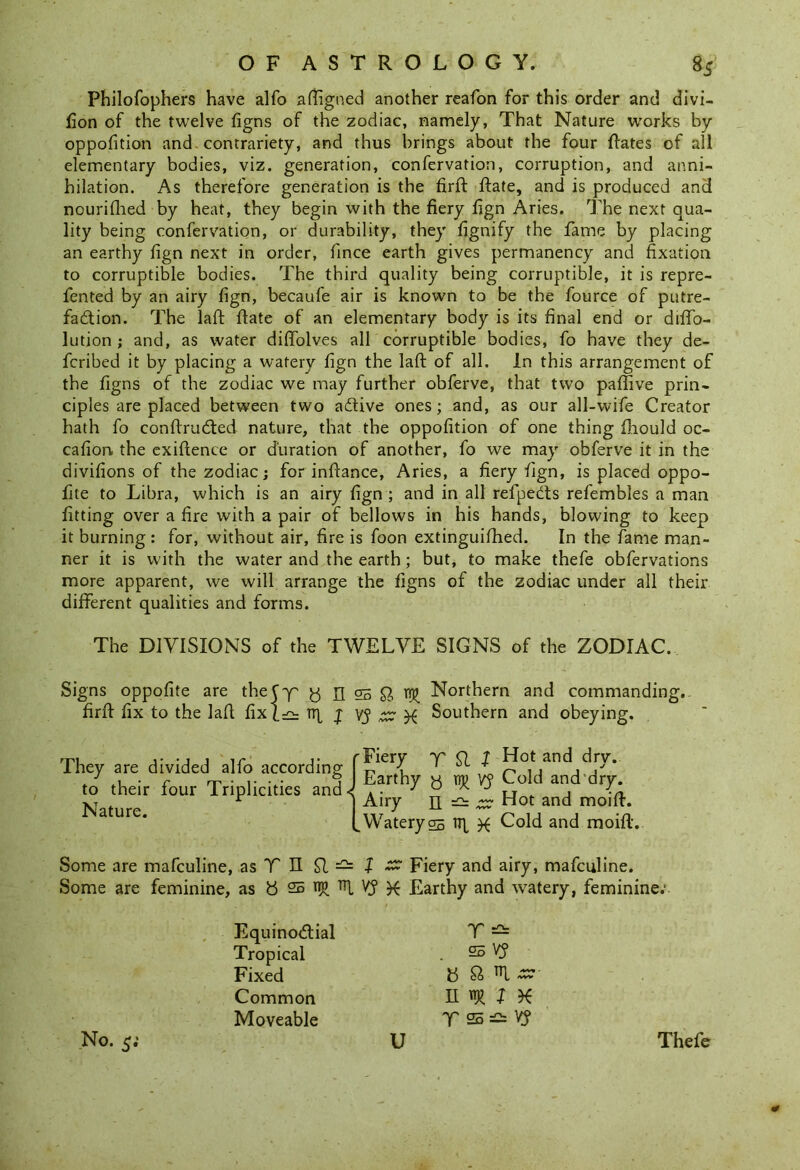 Philofophers have alfo aftigned another reafon for this order and divi- fion of the twelve figns of the zodiac, namely, That Nature works by oppofition and contrariety, and thus brings about the four ftates of all elementary bodies, viz. generation, confervation, corruption, and anni- hilation. As therefore generation is the firft Rate, and is produced and nourifhed by heat, they begin with the fiery fign Aries. The next qua- lity being confervation, or durability, they fignify the fame by placing an earthy fign next in order, fince earth gives permanency and fixation to corruptible bodies. The third quality being corruptible, it is repre- fented by an airy fign, becaufe air is known to be the fource of putre- faction. The laft ftate of an elementary body is its final end or diffo- lution ; and, as water diffolves all corruptible bodies, fo have they de- feribed it by placing a watery fign the laft of all. In this arrangement of the figns of the zodiac we may further obferve, that two paftive prin- ciples are placed between two aCtive ones ; and, as our all-wife Creator hath fo conftruCted nature, that the oppofition of one thing ftiould oc- casion the exiftence or duration of another, fo we may obferve it in the divifions of the zodiac; for inftance, Aries, a fiery fign, is placed oppo- fite to Libra, which is an airy fign ; and in all refpeCts refembles a man fitting over a fire with a pair of bellows in his hands, blowing to keep it burning: for, without air, fire is foon extinguifhed. In the fame man- ner it is with the water and the earth ; but, to make thefe obfervations more apparent, we will arrange the figns of the zodiac under all their different qualities and forms. The DIVISIONS of the TWELVE SIGNS of the ZODIAC. Signs oppofite are theCy' y n 25 9, Northern and commanding, firft fix to the laft fixt^ Tip | vj ,cz X Southern and obeying. They are divided alfo according to their four Triplicities and Nature. rFiery Y SI 1 Hot ar>d dry. J Earthy y ny vy Cold and dry. I Airy n — £? Hot and moift. f Watery 05 rrp # Cold and moift. Some are mafeuline, as V n £1 — } ~ Fiery and airy, mafeuline. Some are feminine, as 8 25 np V? K Earthy and watery, feminine.' Equinoctial Tropical Fixed Common Moveable Y — 25 vy b Q> l ~ II w l X V 25 V? No. 5; U Thefe