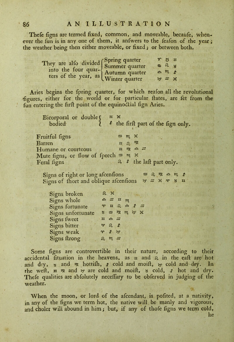 Thefe figns are termed fixed, common, and moveable, becaufe, when- ever the fun is in any one of them, it anfwers to the feafon of the year ; the weather being then either moveable, or fixed; or between both. Spring quarter r t5 n Summer quarter ^ a Autumn quarter — *1 £ Winter quarter V ~ X They are alfo divided into the four quar-< ters of the year, as Aries begins the fpring quarter, for which reafon all the revolutional figures, either for the world or for particular ftates, are fet from the fun entering the firft point of the equinoctial fign Aries. Bicorporal bodied or double { n X * the firft part of the fign only. Fruitful figns Barren Humane or courteous Mute figns, or flow of fpeech Feral figns sb m x n a ^ II flJJ ZZ sb nx X & $ the laft part only. Signs of right or long afcenfions sb a ytR n; t Signs of fhort and oblique afcenfions Jtf ~ X <r » n Signs broken Signs whole Signs fortunate Signs unfortunate Signs fweet Signs bitter Signs weak Signs ftrong a x — zz n rri T n a * t » « 25 nt x n ^ r r il jt °r f kf a «l ~ Some figns are controvertible in their nature, according to their accidental fituation in the heavens, as n and a in the eaft are' hot and dry, « and m hottilh, £ cold and moift, y? cold and dry-. In the weft, n and y? are cold and moift, » cold, i hot and dry. Thefe qualities are abfolutely neceffary to be obferved in judging of the weather. When the moon, or lord of the afcendant, is pofited, at a nativity, in any of the figns we term hot, the native will be manly and vigorous, and choler will abound in him; but, if any of thofe figns we term cold, he