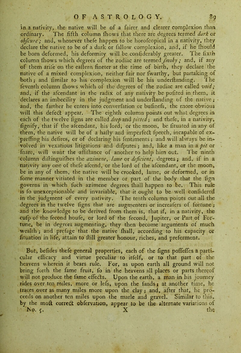 in a nativity, the native will be of a fairer and clearer complexion than ordinary. The fifth column fhows that there are decrees termed dark or obfcure; and, whenever thefe happen to be horofcopical in a nativity, they declare the native to be of a dark or fallow complexion, and, if he fhould be bom deformed, his deformity will be confiderably greater. The fixth column fhows which degrees of the zodiac are termed J'moky ; and, if any of them aril'e on the eaftern fineter at the time of birth, they declare the native of a mixed complexion, neither fair nor fwarthy, but partaking of both; and fimilar to his complexion will be his underftanding. The feventh column fhows which of the degrees of the zodiac are called void; and, if the afcendant in the radix of any nativity be pofitea in them, it declares an imbecility in the judgment and underflanding of the native; and, the farther he enters into converfation or bufinefs, the more obvious will this defedt appear. The eighth column poiats out what degrees in each of the twelve figns are called deep and pitted; and thefe, in a nativity, fignify, that if the afcendant, his lord, or the moon, be fituated in any of them, the native will be of a hafty and imperfedt fpeech, incapable of ex- preffing his defires, or of declaring his fentiments; and will always be in- volved in vexatious litigations and difputes; and, like a man in a pit or fnare, will want the afliftance of another to help him out. The ninth column difiinguifhes the azimene, lame ox deficient, degrees; and, if in a nativity any one of thefe afcend, or the lord of the afcendant, or the moon, be in any of them, the native will be crooked, lame, or deformed, or in fome manner vitiated in the member or part of the body that the fign governs in which luch azimene degrees fhall happen to be. This rule is fo unexceptionable and invariable, that it ought to be well confidered in the judgment of every nativity. The tenth column points out all the degrees in the twelve figns that are augmenters or increafers of fortune; and the knowledge to be derived from them is, that if, in a nativity, the cufp of the fecond houfe, or lord of the fecond, Jupiter, or Part of For- tune., be in degrees augmenting, they then become arguments of much wealth ; and prefage that the native fhall, according to his capacity or fituation in life, attain to ftill greater honour, riches, and preferment. But, befides thefe general properties, each of the figns poffefTes a parti- cular efficacy and virtue peculiar to itfelf, or to that part of the heavens wherein it bears rule. For, as upon earth all ground will not bring forth the fame fruit, fo in the heavens all places or parts thereof will not produce the fame efifedts. Upon the earth, a man in his journey rides over ten miles, more or lefs, upon the lands; at another time, he traces over as many miles more upon the clay; and, after that, he pro- ceeds on another ten miles upon the marie and gravel. Similar to this, by the mod correct obfervation, appear to be the alternate variations of No. 5. X the