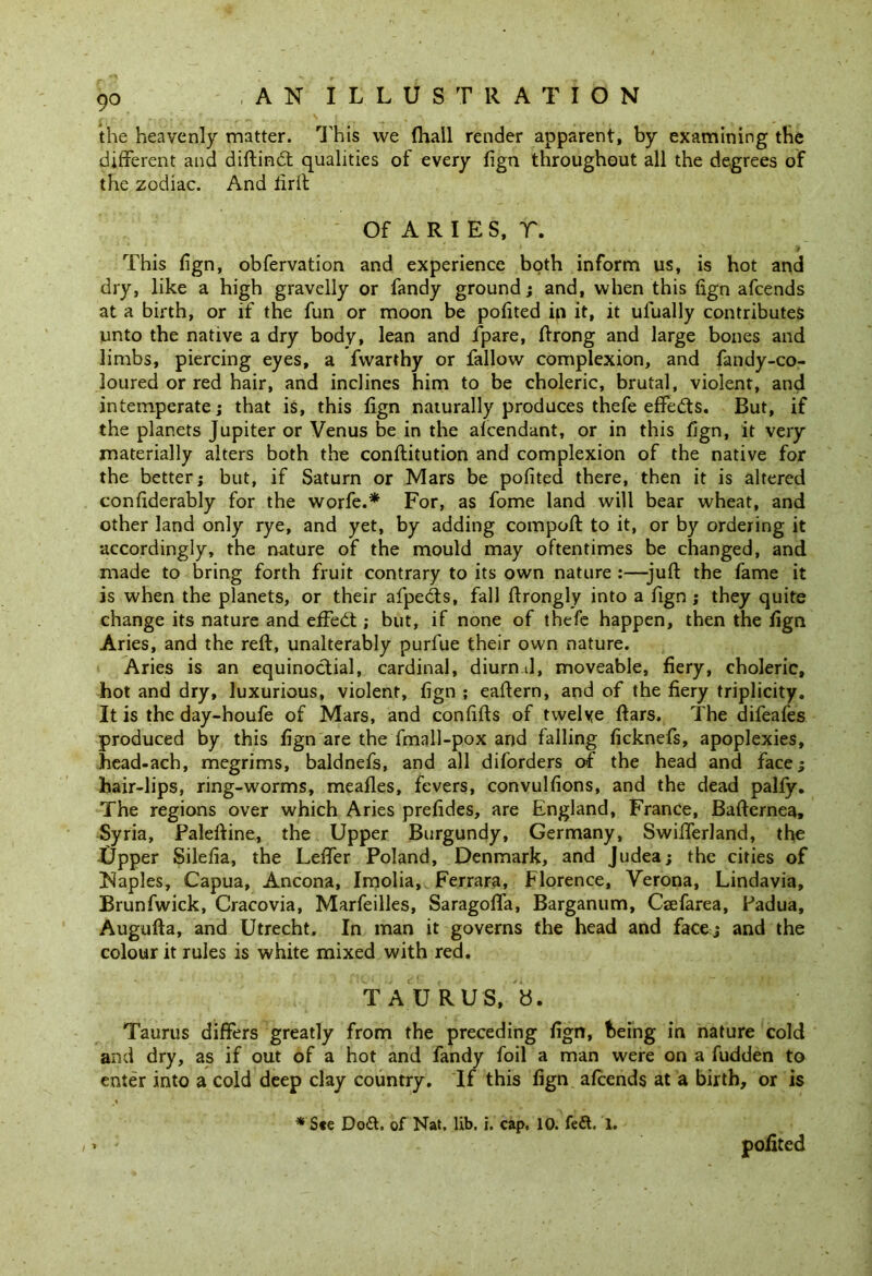 the heavenly matter. This we fhall render apparent, by examining the different and diftindt qualities of every fign throughout all the degrees of the zodiac. And firft Of ARIES, T. This fign, obfervation and experience both inform us, is hot and dry, like a high gravelly or fandy ground; and, when this fign afcends at a birth, or if the fun or moon be pofited in it, it ufually contributes unto the native a dry body, lean and fpare, ftrong and large bones and limbs, piercing eyes, a fvvarthy or fallow complexion, and fandy-co- loured or red hair, and inclines him to be choleric, brutal, violent, and intemperate; that is, this fign naturally produces thefe effedts. But, if the planets Jupiter or Venus be in the alcendant, or in this fign, it very materially alters both the conftitution and complexion of the native for the better; but, if Saturn or Mars be pofited there, then it is altered confiderably for the worfe.* For, as fome land will bear wheat, and other land only rye, and yet, by adding compoft to it, or by ordering it accordingly, the nature of the mould may oftentimes be changed, and made to bring forth fruit contrary to its own nature :—-juft the fame it is when the planets, or their afpects, fall ftrongly into a fign ; they quite change its nature and effedt; but, if none of thefe happen, then the fign Aries, and the reft, unalterably purfue their own nature. Aries is an equinoctial, cardinal, diurn J, moveable, fiery, choleric, hot and dry, luxurious, violent, fign ; eaftern, and of the fiery triplicity. It is the day-houfe of Mars, and confifts of twelve ftars. The difeafes produced by this fign are the fmall-pox and falling ficknefs, apoplexies, head-ach, megrims, baldnefs, and all diforders of the head and face; hair-lips, ring-worms, meafles, fevers, convulfions, and the dead pally. The regions over which Aries prefides, are England, France, Bafternea, Syria, Paleftine, the Upper Burgundy, Germany, Swifferland, the Upper Silefia, the Leffer Poland, Denmark, and Judea; the cities of [Naples, Capua, Ancona, Imolia, Ferrara, Florence, Verona, Lindavia, Brunfwick, Cracovia, Marfeilles, Saragoffa, Barganum, Ccefarea, Padua, Augufta, and Utrecht. In man it governs the head and face; and the colour it rules is white mixed with red. TAURUS, Taurus differs greatly from the preceding fign, being in nature cold and dry, as if out of a hot and fandy foil a man were on a fudden to enter into a cold deep clay country. If this fign afcends at a birth, or is * See Do&, of Nat. lib. i. cap, 10. feft. 1. - : pofited