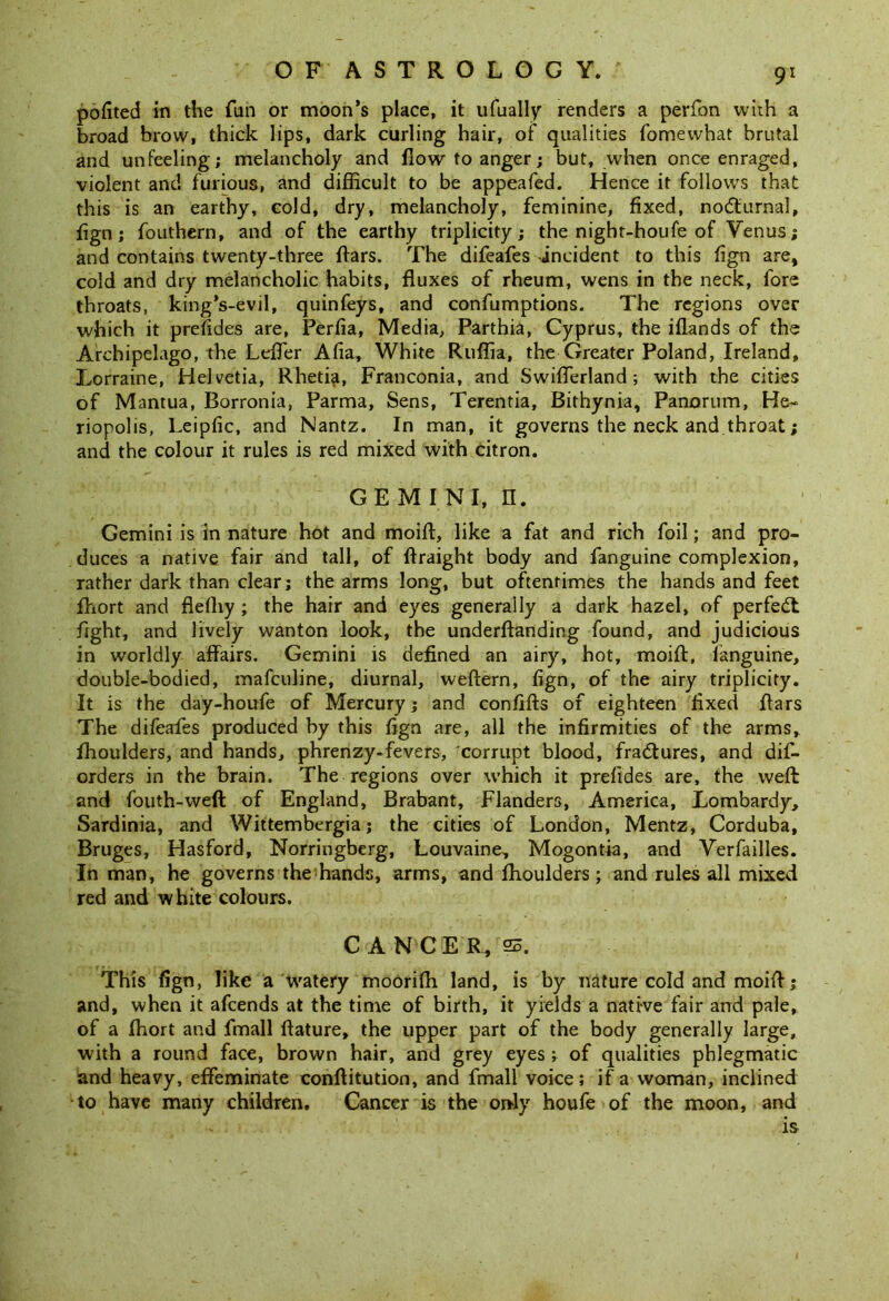 pofited in the fun or moon’s place, it ufually renders a perfon with a broad brow, thick lips, dark curling hair, of qualities fomewhat brutal and unfeeling; melancholy and flow to anger; but, when once enraged, violent and furious, and difficult to be appeafed. Hence it follows that this is an earthy, cold, dry, melancholy, feminine, fixed, nocturnal, fign; fouthern, and of the earthy triplicity; the night-houfe of Venus; and contains twenty-three ftars. The difeafes -incident to this fign are, cold and dry melancholic habits, fluxes of rheum, wens in the neck, fore throats, king’s-evil, quinfeys, and confumptions. The regions over which it prefides are, Perfia, Media, Parthia, Cyprus, the iflands of the Archipelago, the Leffier Alia, White Ruffia, the Greater Poland, Ireland, Lorraine, Helvetia, Rheti^i, Franconia, and Swiffierland; with the cities of Mantua, Borronia, Parma, Sens, Terentia, Bithynia, Panorum, He^ riopolis, Leipfic, and Nantz. In man, it governs the neck and throat; and the colour it rules is red mixed with citron. GEMINI, II. Gemini is in nature hot and moift, like a fat and rich foil; and pro- duces a native fair and tall, of flraight body and fanguine complexion, rather dark than clear; the arms long, but oftentimes the hands and feet fhort and fleffiy ; the hair and eyes generally a dark hazel, of perfect fight, and lively wanton look, the underflanding found, and judicious in worldly affairs. Gemini is defined an airy, hot, moift, fanguine, double-bodied, mafeuline, diurnal, weftern, fign, of the airy triplicity. It is the day-houfe of Mercury; and confifts of eighteen fixed ffars The difeafes produced by this fign are, all the infirmities of the arms, fhoulders, and hands, phrenzy-fevers, corrupt blood, fradtures, and dis- orders in the brain. The regions over which it prefides are, the weft and fouth-weft of England, Brabant, Flanders, America, Lombardy, Sardinia, and Wittembergia; the cities of London, Mentz, Corduba, Bruges, Hasford, Norringberg, Louvaine, Mogontia, and Verfailles. In man, he governs the hands, arms, and fhoulders; and rules all mixed red and white colours. CANCER, 23. This fign, like a watery mooriffi land, is by nature cold and moift; and, when it afeends at the time of birth, it yields a native fair and pale, of a ffiort and fmall ftature, the upper part of the body generally large, with a round face, brown hair, and grey eyes ; of qualities phlegmatic and heavy, effeminate conftitution, and fmall voice; if a woman, inclined to have many children. Cancer is the only houfe of the moon, and - is