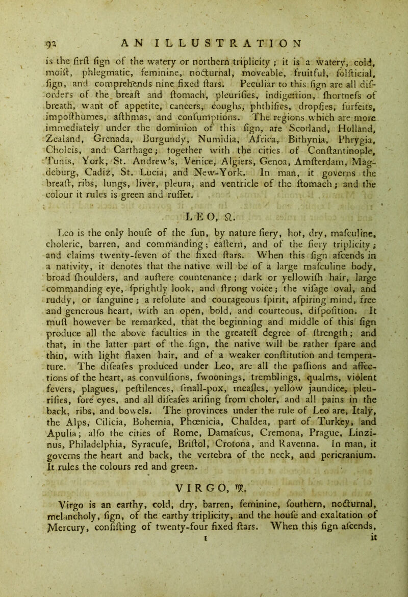 is the flrd fign of the watery or northern triplicity ; it is a watery, cold, moid, phlegmatic, feminine, nocturnal, moveable, fruitful, foldicial, fign, and comprehends nine fixed dars. Peculiar to this lign are all dif- orders of the bread and domach, pleurifies, indig,eition, fhortnefs of breath, want of appetite, cancers, coughs, phthifics, dropfjes, furfeits, impodhumes, adhmas, and confumptions. The regions which are more immediately under the dominion of this fign, are Scotland, Holland, Zealand, Grenada, Burgundy, Numidia, Africa, Bithynia, Phrygia, Cholcis, and Carthage; together with the cities of Condantinople, Tunis, York, St. Andrew’s, Venice, Algiers, Genoa, Amfterdam, Mag- deburg, Cadiz, St. Lucia, and New-York. In man, it governs the bread, ribs, lungs, liver, pleura, and ventricle of the ftomacn; and the colour it rules is green and ruffet. L E O, SI. Leo is the only houfe of the fun, by nature dery, hot, dry, mafculine, choleric, barren, and commanding; eadern, and of the dery triplicity; and claims twenty-feven of the dxed dars. When this dgn afcends in a nativity, it denotes that the native will be of a large mafculine body, broad fhoulders, and audere countenance ; dark or yellowifh hair, large commanding eye, fprightly look, and drong voice; the vifage oval, and ruddy, or languine ; a refolute and courageous fpirit, afpiring mind, free and generous heart, with an open, bold, and courteous, difpodtion. It mud however be remarked, that the beginning and middle of this dgn produce all the above faculties in the greated degree of drength; and that, in the latter part of the dgn, the native will be rather fpare and thin, with light flaxen hair, and of a weaker conflitution and tempera- ture. The difeafes produced under Leo, are all the paflions and affec- tions of the heart, as convuldons, fwoonings, tremblings, qualms, violent fevers, plagues, pedilences, fmall-pox, meades, yellow jaundice, pleu- rifles, fore eyes, and all difeafes ariflog from choler, and all pains in the back, ribs, and bowels. The provinces under the rule of Leo are, Italy, the Alps, Cilicia, Bohemia, Phoenicia, Chaldea, part of Turkey, and Apulia; alfo the cities of Rome, Damafcus, Cremona, Prague, Linzi- nus, Philadelphia, Syracufe, Bridol, Crotona, and Ravenna. In man, it governs the heart and back, the vertebra of the neck, and pericranium. It rules the colours red and green. VIRGO, iR. Virgo is an earthy, cold, dry, barren, feminine, fouthern, no&urna), melancholy, fign, of the earthy triplicity, and the houfe and exaltation of JVIercury, confiding of twenty-four fixed dars. When this fign afcends, i it