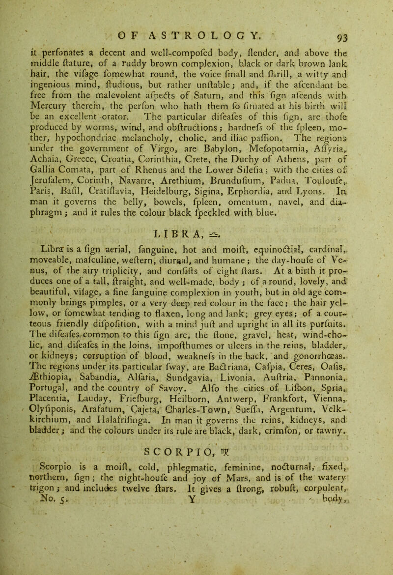 it perfonates a decent and well-compofed body, {lender, and above the middle flature, of a ruddy brown complexion, black or dark brown lank hair, the vifage fomewhat round, the voice fmall and (brill, a witty and ingenious mind, ftudious, but rather u n liable; and, if the afcendant be free from the malevolent afpedls of Saturn, and this fign afcends with Mercury therein, the perfon who hath them fo fituated at his birth will be an excellent orator. The particular difeafes of this fign, are thofe produced by worms, wind, and obftru&ions; hardnefs of the fpleen, mo- ther, hypochondriac melancholy, cholic, and iliac palfion. The regions under the government of Virgo, are Babylon, Mesopotamia, Affyria, Achaia, Greece, Croatia, Corinthia, Crete, the Duchy of Athens, part of Gallia Comata, part of Rhenus and the Lower Silefia; with the cities of Jerufal'em, Corinth, Navarre, Arethium, Brundufium, Padua, Touloufe,, Paris, Bafil, Cratillavia, Heidelburg, Sigina, Erphordia, and Lyons. In man it governs the belly, bowels, fpleen, omentum, navel, and dia- phragm ; and it rules the colour black Speckled with blue. LIBRA, Libra’is a fign aerial, Sanguine, hot and moift, eq.uinodl-.ial, cardinal, moveable, mafculine, weftern, diurnal, and humane; the day-houfe of Ve- nus, of the airy triplicity, and confi-fts of eight liars. At a birth it pro- duces one of a tall, Straight, and well-made, body ; of around, lovely, and beautiful, vilage, a fine Sanguine complexion in youth, but in old age com- monly brings pimples, or a very deep red colour in the face; the hair yel- low, or fomewhat tending to flaxen, long and lank; grey eyes; of a cour- teous friendly difpolition, with a mind juft and upright in all its purluits. The difeafes. common to this fign are, the ftone, gravel, heat, wind-cho- lic, and difeafes in the loins, impofthumes or ulcers in the reins, bladder, or kidneys; corruption of blood, weaknefs in the back, and gonorrhoeas. The regions under its particular Sway, are Bactriana, Cafpia, Ceres, Oafis, jFthiopia, Sabandia, Alfatia, Sundgavia, Livonia, Auftria, Pannonia,. Portugal, and the country of Savoy. Alfo the cities of Lilbon, Spria, Placentia, Lauday, Friefburg, Heilborn, Antwerp, Frankfort, Vienna,. Olyfiponis, Arafatum, Cajeta, Charl-es-Town, Sueffi, Argentum, Velk— kirchium, and Halafrifinga. In man it governs the reins, kidneys, and bladder; and the colours under its rule are black, dark, crimfon, or tawny. SCORPIO, W Scorpio is a moift, cold, phlegmatic, feminine, nodturnal,- fixed, northern, fign ; the night-houfe and joy of Mars, and is of the watery trigon; and includes twelve liars. It gives a ftrong, robuft, corpulent. No. 5. Y ' body,