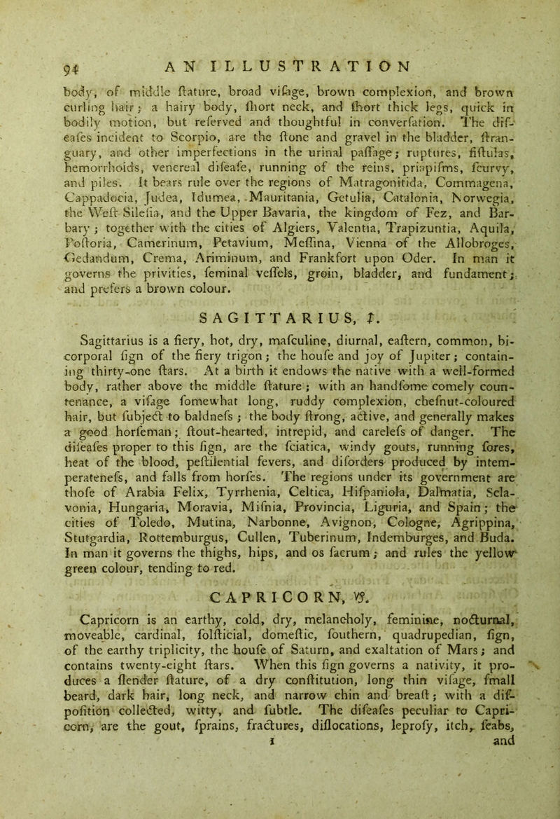 body, of middle ftature, broad vifage, brown complexion, and brown curling hair; a hairy body, lliort neck, and fhort thick legs, quick in bodily motion, but referved and thoughtful in converfation. The dtf- eales incident to Scorpio, are the ftone and gravel in the bladder, ftran- guary, and other imperfections in the urinal paftage; ruptures, fiftuhs, hemorrhoids, venereal difeafe, running of the reins, prinpifms, fcurvy, and piles. It bears rule over the regions of Matragonttida, Commagena, Cappadocia, Judea, Idumea, -Mauritania, Getulia, Catalonia, Norwegia, the Weft Silelia, and the Upper Bavaria, the kingdom of Fez, and Bar- bary ; together with the cities of Algiers, Valentia, Trapizuntia, Aquila, Poftoria, Camerinum, Petavium, Meftina, Vienna of the Allobroges, Cedandum, Crema, Ariminum, and Frankfort upon Oder. In man it governs the privities, feminal veflels, groin, bladder, and fundament; and prefers a brown colour. SAGITTARIUS, X. Sagittarius is a fiery, hot, dry, mafculine, diurnal, eaftern, common, bi- corporal lign of the fiery trigon; the houfe and joy of Jupiter; contain- ing thirty-one ftars. At a birth i-t endows the native with a well-formed body, rather above the middle ftature ; with an handfome comely coun- tenance, a vifage fomewhat long, ruddy complexion, cbefnut-coloured hair, but fubjedt to baldnefs ; the body ftrong, adtive, and generally makes a good horfeman; ftout-hearted, intrepid, and carelefs of danger. The dileafes proper to this fign, are the fciatica, windy gouts, running fores, heat of the blood, peftilential fevers, and diforders produced by intem- peratenefs, and falls from horfes. The regions under its government are thofe of Arabia Felix, Tyrrhenia, Celtica, Hifpaniola, Dalmatia, Scla- vonia, Hungaria, Moravia, Mifnia, Provincia, Liguria, and Spain; the cities of Toledo, Mutina, Narbonne, Avignon, Cologne, Agrippina, Stutgardia, Rottemburgus, Cullen, Tuberinum, Indemburges, and Buda. In man it governs the thighs, hips, and os facrum; and rules the yellow- green colour, tending to red. CAPRICORN, Y?. Capricorn is an earthy, cold, dry, melancholy, feminine, nocturnal, moveable, cardinal, folfticial, domeffic, fouthern, quadrupedian, fign, of the earthy triplicity, the houfe of Saturn, and exaltation of Mars; and contains twenty-eight ftars. When this lign governs a nativity, it pro- duces a flender ftature, of a dry conftitution, long thin vifage, fmall beard, dark hair, long neck, and narrow chin and breaft; with a dif- pofition colleifted, witty, and fubtle. The difeafes peculiar to Capri- corn, are the gout, fprains, fractures, diflocations, leprofy, itch,, feabs, i * and