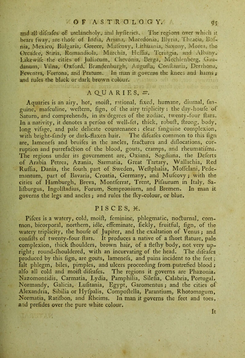 und all difeafes of melancholy, and hryfleries. The regions over which it bears {way, are thofe of India, Arran a,. Macedonia, Illyria, Thracia, Bof- nia, Mexico, Bulgaria, Greece, Mufcovy, Lithuania, Saxony, Morea, the Orcadce, Stiria, Romandiola, Marchia, Heflia, Teririgia, and Albany. Likewise the cities of Juliacum, Chevonia, Berga, Mechlenberg, Gau- danum, Vilna, Oxford, Brandenburgh, Augufta, Conftantia, Derrhona, Feventra, Forfona, and Pratum. In man it governs the knees and hams; and rules the black or dark brown colour. A QJJ ARIES, Aquaries is an airy, hot, moift, rational, fixed, humane, diurnal, fan- guine, mafculine, weftern, fign, of the airy triplicity ; the day-houfe of Saturn, and comprehends, in its degrees of the zodiac, twenty-four bars. In a nativity, it denotes a perfon of well-fet, thick, robuft, ftrong, body, long vifage, and pale delicate countenance; clear fanguine complexion, with bright-iandy or dark-flaxen hair. The difeafes common to this fign are, lamenefs and bruifes in the ancles, fractures and dislocations, cor- ruption and putrefaction of the blood, gouts, cramps, and rheumatifms. The regions under its government are, Oxiana, Sogdiana, the Deferts of Arabia Petrea, Azania, Sarmatia, Great Tartary, Wallachia, Red Ruftia, Dania, the fouth part of Sweden, Weflphaiia, Moffelani, Pede- mantum, part of Bavaria, Croatia, Germany, and Mufcovy; with the cities of Hamburgh, Breva, Montferrat, Trent, Pifaurum in Italy, Sa- lifburgus, Ingolftadius, Forum, Sempronium, and Bremen. In man it governs the legs and ancles; and rules the fky-colour, or blue. PISCES, X. Pifces is a watery, cold, moift, feminine, phlegmatic, nodlurnal, com- mon, bicorporal, northern, idle, effeminate, fickly, fruitful, fign, of the watery triplicity, the houfe of Jupiter, and the exaltation of Venus; and confifts of twenty-four ftars. It produces a native of a fhort ftature, pale complexion, thick fhoulders, brown hair, of a flefhy body, not very up- right; round-fhouldered, with an incurvatinrg of the head. The difeafes produced by this fign, are gouts, lamenefs, and pains incident to the feet; fait phlegm, biles, pimples, and ulcers proceeding from putrefied blood ; alfo all cold and moift difeafes. The regions it governs are Phazonia, Nazomontidis, Carmatia, Lydia, Pamphilia, Shelia, Calabria, Portugal, Normandy, Galicia, Lufitania, Egypt, Garomentus; and the cities of Alexandria, Sibilia or Hyfpalis, Compoftella, Parantium, Rhotomagum, Normatia, Ratifbon, and Rheims. In man it governs the feet and toes, and prefides over the pure white colour. It
