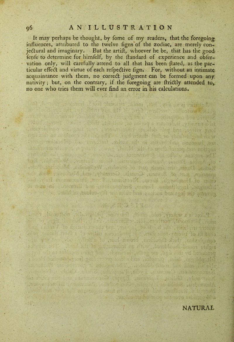 It may perhaps be thought, by fome of my readers, that the foregoing influences, attributed to the twelve figns of the zodiac, are merely con- jectural and imaginary. But the artifl, whoever he be, that has the good fenfe to determine for himfelf, by the ftandard of experience and obfer- vation only, will carefully attend to all that has been ftated, as the par- ticular effeCt and virtue of each refpeCtive fign. For, without an intimate acquaintance with them, no correCt judgment can be formed upon any nativity; but, on the contrary, if the foregoing are ftriCtly attended to,, no one who tries them will ever find an error in his calculations. \ NATURAL
