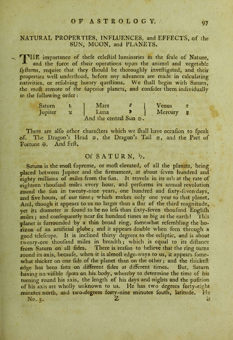 NATURAL PROPERTIES, INFLUENCES, and EFFECTS, of the SUN, MOON, and PLANETS. nPITE importance of thefe celeftial luminaries in the fcale of Nature, and the force of their operations upon the animal and vegetable fyffcems, require that they fhould be thoroughly invert iga ted, and their properties well underftood, before any advances are made in calculating nativities, or refolving horary queflions. We (hall begin with Saturn, the moft remote of the fuperior planets, and confider them individually in the following order : Saturn h j Mars | Venus ? Jupiter % j Luna * | Mercury g And the central Sun o. There are alfo other characters which we (hall have occarton to fpeak of. The Dragon’s Head S3, the Dragon’s Tail es, and the Part of Fortune ©. And rtrft. Of SATURN, b. Saturn is the moft fupreme, or moft elevated, of all the planets, being placed between Jupiter and the firmament, at about feven hundred and eighty millions of miles from the fun. It travels in its orb at the rate of eighteen thoufand miles every hour, and performs its annual revolution round the fun in twenty-nine years, one hundred and fixty-feven days, and five hours, of our time ; which makes only one year to that planet. And, though it appears to us no larger than a ftar of the third magnitude, yet its diameter is found to be no lefs than fixty-feven thoufand Englifh miles ; and confequently near fix hundred times as big as the earth! This planet is furrounded by a thin broad ring, fomewhat refembling the ho- rizon of an artificial globe; and it appears double when feen through a good telefcope. It is inclined thirty degrees to the ecliptic, and is about twenty-one thoufand miles in breadth; which is equal to its diftance from Saturn on all fides. There is reafon to believe that the ring turns round its axis, becaufe, when it is almoft edge-ways to us, it appears fome- what thicker on one fide of the planet than on the other; and the thickeft edge has been fe€n on different fides at different times. But, Saturn having no virtble fpots on his.body, whereby to determine the time of his turning round his axis, the length of his days and nights and the pofition of his axis are wholly unknown to us. He has two degrees forty-eight minutes north, and nvo-degrees forty-nine minutes fouth, latitude. He No. 5. Z is