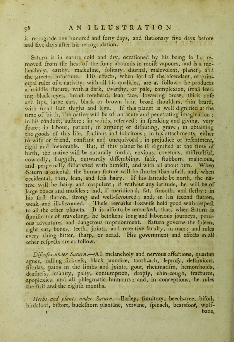 9S is retrograde one hundred and forty days, and fiationary five days before ■and five days after his retrogradation. Saturn is in nature cold and dry, occafioned by his being fo far re- moved from the heat of the fun ; abounds in moift vapours, and is a me- lancholy, earthy, malculine, folitary, diurnal, malevolent, planet; and the greater infortune. His effects, when lord of the afcendant, or prin- cipal ruler of a nativity, with all his qualities, are as follow.: he produces a middle ftature, with a dark, fvvarthy, or pale,-complexion, fmall leer- ing black eyes, broad forehead, lean face, lowering brow, thick nofe and lips, large ears, black or brown hair, broad fhouldcrs, thin beard, with fmall lean thighs and legs. If this planet is well dignified at the time of birth, the native will be of an acute and penetrating imagination ; in his conduct, auftere; in words, referved; in fpeaking'and giving, very fpare; in labour, patient; in arguing or difputing, grave ; in obtaining the goods of this life, ftudious and folicitous ; in his attachments, either to wife or friend, conftant and unequivocal ; in prejudice or refentment, rigid and inexorable. But, if this planet be ill dignified at the time of birth, the native will be naturally fordid, envious, covetous, miftruftful, cowardly, fluggifh, outwardly difiembling, falfe, ftubborn, malicious, and perpetually diffatisfied with himfelf, and with all about him. When Saturn is oriental, the human ftature will be fhorter than ufuaJ, and, when occidental, thin, lean, and lefs hairy. If his latitude be north, the na- tive will be hairy and corpulent; if without any latitude, he will be of large bones and mufcles; and, if meridional, fat, fmootb, and flelhy; in his firit fiation, ftrong and well-favoured; and, in his fecond fiation, weak and ill-favoured. Thefe remarks hkewife hold good with refpedt to all the other planets. It is alfo to be remarked, that, when Saturn is fignificator of travelling, he betokens long and laborious journeys, peril- ous adventures and dangerous irnprifonment. Saturn governs the fpleen, right ear, bones, teeth, joints, and retentive faculty, in man; and rules every thing bitter, fiiarp, or acrid. His government and effects in all other refpeds are as follow.' Difeafes under Saturn.—-All melancholy and nervous aflfe&ions, quartan agues, falling ficknefs, black jaundice, tooth-ach, leproly, defluxions, fiftulas, pains in the limbs and joints, gout, rheumatifm, hemorrhoids, deafnefs, infanity, pally, confumption, dropfy, chin-cough, fra&ures, apoplexies, and all phlegmatic humours; and, in conceptions, he rules the firft and the eighth months. Herbs and plants under Saturn.—Barley, fumitory, beech-tree, bifoil, birdsfoot, bifiort, bucklhom plantane, vervane, fpinach, bearsfoof, wolf- i ' bane,