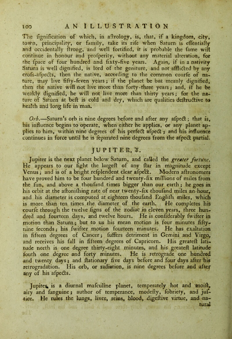The fignification of which, in aerology, is, that, if a kingdom, city, town, principality, or family, take its rife when Saturn is eflentially and occidentally flrong, and well fortified, it is probable the fame will continue in honour and profperity, without any material alteration, for the fpace of four hundred and fixty-five years. Again, if in a nativity Saturn is well dignified, is lord of the geniture, and not affixed by any crofs-afpedts, then the native, according to the common courfe of na- ture, may live fifty-feven years; if the planet be but meanly dignified, then the native will not live more than forty-three years; and, if he be weakly dignified, he will not live more than thirty years; for the na- ture of Saturn at beft is cold and dry, which are qualities deftrudtive to health and long life in man. Orb.—Saturn’s orb is nine degrees before and after any afpedt; that is, his influence begins to operate, when either he applies, or any planet ap- plies to him, within nine degrees of his perfedt afpedt; and his influence continues in force until he is feparated nine degrees from the afpedt partial. JUPITER,#. Jupiter is the next planet below Saturn, and called the greater fortune. He appears to our fight the largeft of any ftar in magnitude except Venus ; and is of a bright refplendent clear afpeldt. Modern aftronomers have proved him to be four hundred and twenty-fix millions of miles from the fun, and above a thoufand times bigger than our earth ; he goes in his orbit at the aftonifhing rate of near twenty-fix thoufand miles an hour, and his diameter is computed at eighteen thoufand Englifh miles, which is more than ten times the diameter of the earth. He completes his courfe through the twelve figns of the zodiac in eleven years, three hun- dred and fourteen days, and twelve hours. He is confiderably fwifter in motion than Saturn ; but to us his mean motion is four minutes fifty- nine feconds; his fwifter motion fourteen minutes. He has exaltation in fifteen degrees of Cancer; fuffers detriment in Gemini and Virgo, and receives his fall in fifteen degrees of Capricorn. His greateft lati- tude north is one degree thirty-eight minutes, and his greateft latitude iouth one degree and forty minutes. He is retrograde one hundred and twenty days; and ftationary five days before and four days after his retrogradation. His orb, or radiation, is nine degrees before and after any of his afpedts. Jupiten, is a diurnal mafculine planet, temperately hot and moift, airy and fanguine; author of temperance, modefty, fobriety, and jui- tice. He rules the lungs, liver, reins, blood, digeftive virtue, and na- tural