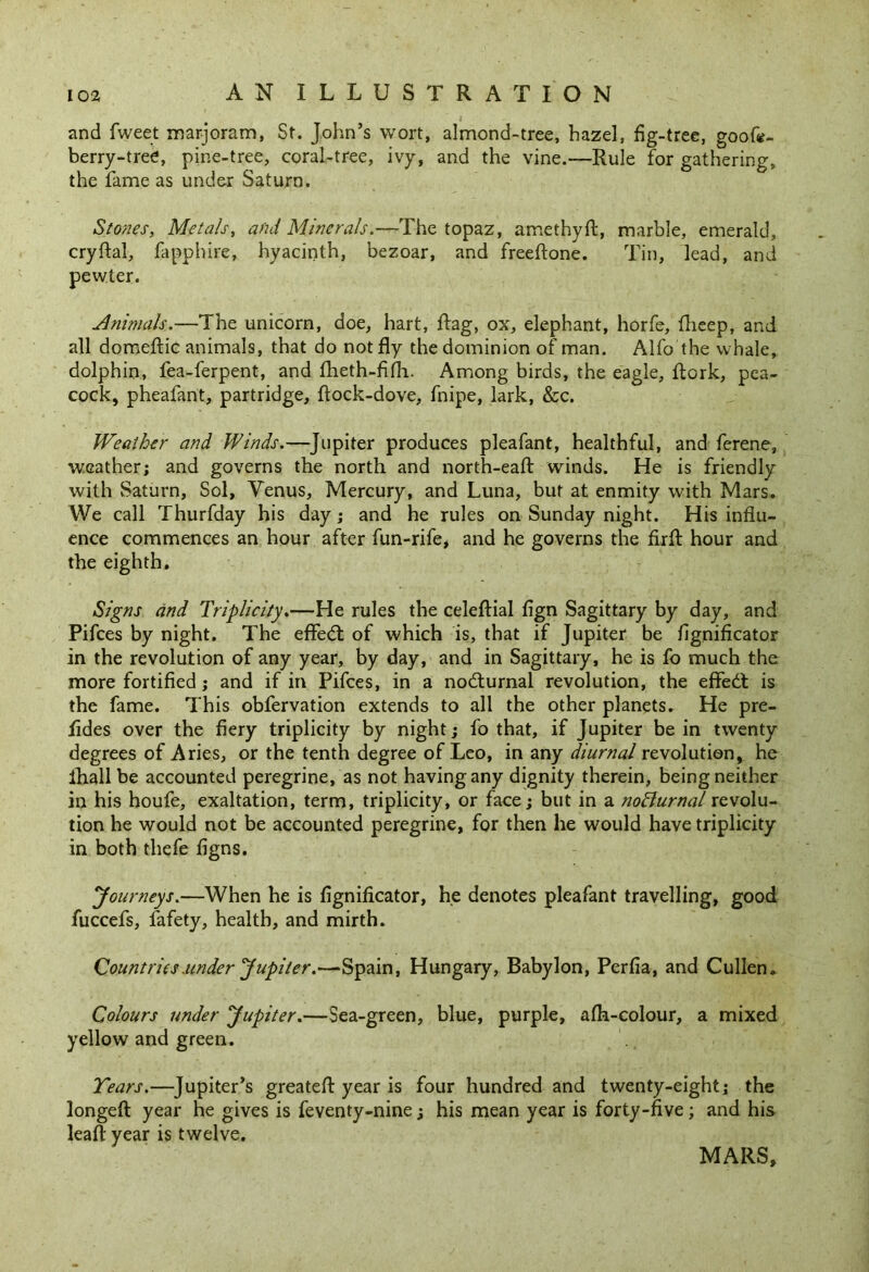 and fweet marjoram, St. John’s wort, almond-tree, hazel, fig-tree, goofe- berry-tree, pine-tree, coral-tree, ivy, and the vine.—Rule for gathering, the fame as under Saturn. Stones, Metals, and Minerals.—The topaz, amethyft, marble, emerald, cryftal, fapphire, hyacinth, bezoar, and freeftone. Tin, lead, and pewter. Animals.—The unicorn, doe, hart, Rag, ox, elephant, horfe, fheep, and all domeftic animals, that do not fly the dominion of man. Alfo the whale, dolphin, fea-ferpent, and fheth-fifh. Among birds, the eagle, flork, pea- cock, pheafant, partridge, flock-dove, fnipe, lark, &c. Weather and Winds.—Jupiter produces pleafant, healthful, and ferene, weather; and governs the north and north-eaft winds. He is friendly with Saturn, Sol, Venus, Mercury, and Luna, but at enmity with Mars. We call Thurfday his day; and he rules on Sunday night. His influ- ence commences an hour after fun-rife, and he governs the firfl hour and the eighth. Signs and Triplicity.—He rules the celeftial fign Sagittary by day, and Pifces by night. The effed of which is, that if Jupiter be fignificator in the revolution of any year, by day, and in Sagittary, he is fo much the more fortified; and if in Pifces, in a nodurnal revolution, the efifed is the fame. This obfervation extends to all the other planets. He pre- fides over the fiery triplicity by night; fo that, if Jupiter be in twenty degrees of Aries, or the tenth degree of Leo, in any diurnal revolution, he ihall be accounted peregrine, as not having any dignity therein, being neither in his houfe, exaltation, term, triplicity, or face; but in a noffurnal revolu- tion he would not be accounted peregrine, for then he would have triplicity in both thefe figns. Journeys.—When he is fignificator, he denotes pleafant travelling, good fuccefs, fafety, health, and mirth. Countries under Jupiter.—Spain, Hungary, Babylon, Perfia, and Cullen. Colours under Jupiter.—Sea-green, blue, purple, afh-colour, a mixed yellow and green. Tears.—Jupiter’s greateft year is four hundred and twenty-eight; the longeft year he gives is feventy-nine; his mean year is forty-five; and his leafl year is twelve. MARS,