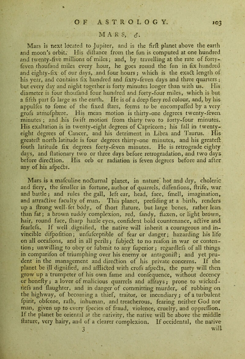 M A R S, o Mars is next located to Jupiter, and is the firfl planet above the earth and moon’s orbit. His diftance from the fun is computed at one hundred and twenty-five millions of miles; and, by travelling at the rate of forty- feven thoufand miles every hour, he goes round the fun in fix hundred and eighty-fix of our days, and four hours; which is the exact length of his year, and contains fix hundred and fixty-feven days and three quarters; but every day and night together is forty minutes longer than with us. His diameter is four thoufand four hundred and forty-four miles, which is but a fifth part fo large as the earth. He is of a deep fiery red colour, and, by his appulfes to fome of the fixed ftars, feems to be encompaffed by a very grofs atrnofphere. His mean motion is thirty-one degrees twenty-feven minutes ; and his fwift motion from thirty two to forty-four minutes. His exaltation is in twenty-eight degrees of Capricorn; his fall in twenty- eight degrees of Cancer, and his detriment in Libra and Taurus. His greatefi: north latitude is four degrees thirty-one minutes, and his greatefi: fouth latitude fix degrees forty-feven minutes. He is retrograde eighty days, and ftationary two or three days before retrogradation, and two days before direction. His orb or radiation is feven degrees before and after any of his afpedts. Mars is a mafeuline nodturnal planet, in nature hot and dry, choleric and fiery, the fmaller in fortune, author of quarrels, diffenfions, ftrife, war and battle; and rules the gall, left ear, head, face, fmell, imagination, and attractive faculty of man. This planet, prefiding at a birth, renders up a ftrong we]Lfet body, of fhort ftature, but large bones, rather lean than fat; a brown ruddy complexion, red, fandy, flaxen, or light brown, hair, round face, fharp hazle eyes, confident bold countenance, adtive and fearlefs. If well dignified, the native will inherit a courageous and in- vincible dilpofition; unfufceptible of fear or danger; hazarding his life on all occafions, and in all perils; fubject to no reafon in war or conten- tion; unwilling to obey or fubmit to any fuperior; regardlefs of all things in comparifon of triumphing over his enemy or antagonifi:; and yet pru- dent in the management and direction of his private concerns. If the planet be ill dignified, and afflicted with crofs afpedts, the party will then grow up a trumpeter of his own fame and confequence, without decency or honefty; a lover of malicious quarrels and affrays; prone to wicked- nefs and daughter, and in danger of committing murder,- of robbing on the highway, of becoming a thief, traitor, or incendiary; of a turbulent fpirit, obfeene, rafh, inhuman, and treacherous, fearing neither God nor man, given up to every fpecies of fraud, violence, cruelty, and oppreflion. If the planet be oriental at the nativity, the native will be above tire middle fiature, very hairy, and of a clearer complexion. If occidental, the native 3 wilt