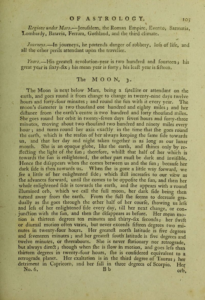s ■ ' Regions under Mars.—jerufalem, the Roman Empire, Evento, Sarmatia, Lombardy, Batavia, Ferrara, Gothland, and the third climate. Journeys.—In journeys, he portends danger of robbery, lofs of life, and all the other perils attendant upon the traveller. Tears.—His greateft revolution-year is two hundred and fourteen; his great year is fixty-fix; his mean year is forty; his leaft year is fifteen. The MOON,}). The Moon is next below Mars, being a fatellite or attendant on the earth, and goes round it from change to change in twenty-nine days twelve hours and forty-four minutes ; and round the fun with it every year. The moon’s diameter is two thoufand one hundred and eighty miles; and her diftance from the earth’s centre is two hundred and forty thoufand miles. She goes round her orbit in tvventy-feven days feveri hours and forty-three minutes, moving about two thoufand two hundred and ninety miles ever}'' hour •, and turns round her axis exactly in the time that the goes round the earth, which is the reafon of her always keeping the fame fide towards us, and that her day and night taken together is as long as our lunar month. She is an opaque globe, like the earth, and fhines only by re- flecting the light of the fun ; therefore, whilft that half of her which is towards the fun is enlightened, the other part muft be dark and invifible. Hence (he difappears when the comes between us and the fun; becaufe her dark fide is then towards us. When the is gone a little way forward, we fee a little of her enlightened fide; which ftill increafes to our view as fhe advances forward, until fhe comes to be oppofite the fun, and then her whole enlightened fide is towards the earth, and fhe appears with a round illumined orb, which we call the full moon, her dark fide being then turned away from the earth. From the full fhe feems to decreafe gra- dually as fhe goes through the other half of her courfe, fhowing us lefs and lefs of her enlightened fide every day, till her next change, or con- junction with the fun, and then fhe difappears as before. Her mean mo- tion is thirteen degrees ten minutes and thirty-fix feconds; her fwift or diurnal motion often varies, but never exceeds fifteen degrees two mi- nutes in twenty-four hours. Her greateft north latitude is five degrees and feventeen minutes ; and her greateft fouth latitude is five degrees and twelve minutes, or thereabouts. She is never ftationary nor retrograde, but always direCt; though when fhe is flow in motion, and goes lefs than thirteen degrees in twenty-four hours, fire is confidered equivalent to a retrograde, planet. Her exaltation is in the third degree of Taurus; her detriment in Capricorn, and her fall in three degrees of Scorpio. Her No. 6. B b orbs