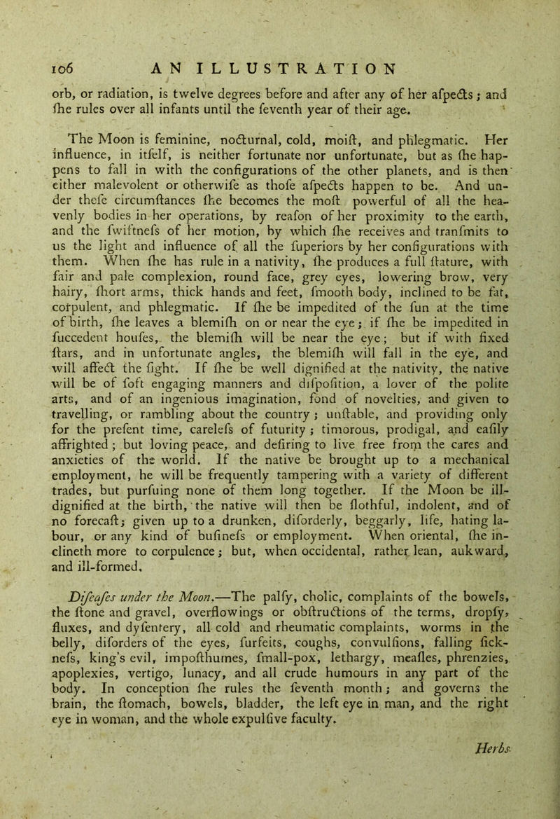 orb, or radiation, is twelve degrees before and after any of her afpedts ; and fhe rules over all infants until the feventh year of their age. The Moon is feminine, nodturnal, cold, moifi, and phlegmatic. Her influence, in itfelf, is neither fortunate nor unfortunate, but as fhe hap- pens to fall in with the configurations of the other planets, and is then' either malevolent or otherwife as thofe afpedts happen to be. And un- der thefe circumftances fhe becomes the mod powerful of all the hea- venly bodies in her operations, by reafon of her proximity to the earth, and the fvviftnefs of her motion, by which fhe receives and tranfmits to us the light and influence of all the fuperiors by her configurations with them. When fhe has rule in a nativity, fhe produces a full fhature, with fair and pale complexion, round face, grey eyes, lowering brow, very hairy, fhort arms, thick hands and feet, fmooth body, inclined to be fat, corpulent, and phlegmatic. If fhe be impedited of the fun at the time of birth, fhe leaves a blemifh on or near the eye;, if fhe be impedited in fuccedent houfes, the blemifh will be near the eye; but if with fixed flars, and in unfortunate angles, the blemifh will fall in the eye, and will aftedt the fight. If fhe be well dignified at the nativity, the native will be of foft engaging manners and difpofition, a lover of the polite arts, and of an ingenious imagination, fond of novelties, and given to travelling, or rambling about the country ; unftable, and providing only for the prefent time, carelefs of futurity ; timorous, prodigal, and eafily affrighted ; but loving peace, and defiring to live free from the cares and anxieties of the world. If the native be brought up to a mechanical employment, he will be frequently tampering with a variety of different trades, but purfuing none of them long together. If the Moon be ill- dignified at the birth, the native will then be flothful, indolent, and of no forecaft; given up to a drunken, diforderly, beggarly, life, hating la- bour, or any kind of bufinefs or employment. When oriental, fhe in- clineth more to corpulence; but, when occidental, rather lean, aukward, and ill-formed, Difeafes under the Moon.—The palfy, cholic, complaints of the bowels, the ftone and gravel, overflowings or obftrudtions of the terms, dropfy, fluxes, and dyfentery, all cold and rheumatic complaints, worms in .the belly, diforders of the eyes, furfeits, coughs, convulsions, falling fick- nefs, king’s evil, impofthumes, fmall-pox, lethargy, meafles, phrenzies, apoplexies, vertigo, lunacy, and all crude humours in any part of the body. In conception fhe rules the feventh month; and governs the brain, the flomach, bowels, bladder, the left eye in man, and the right eye in woman, and the whole expulfive faculty. Herbs