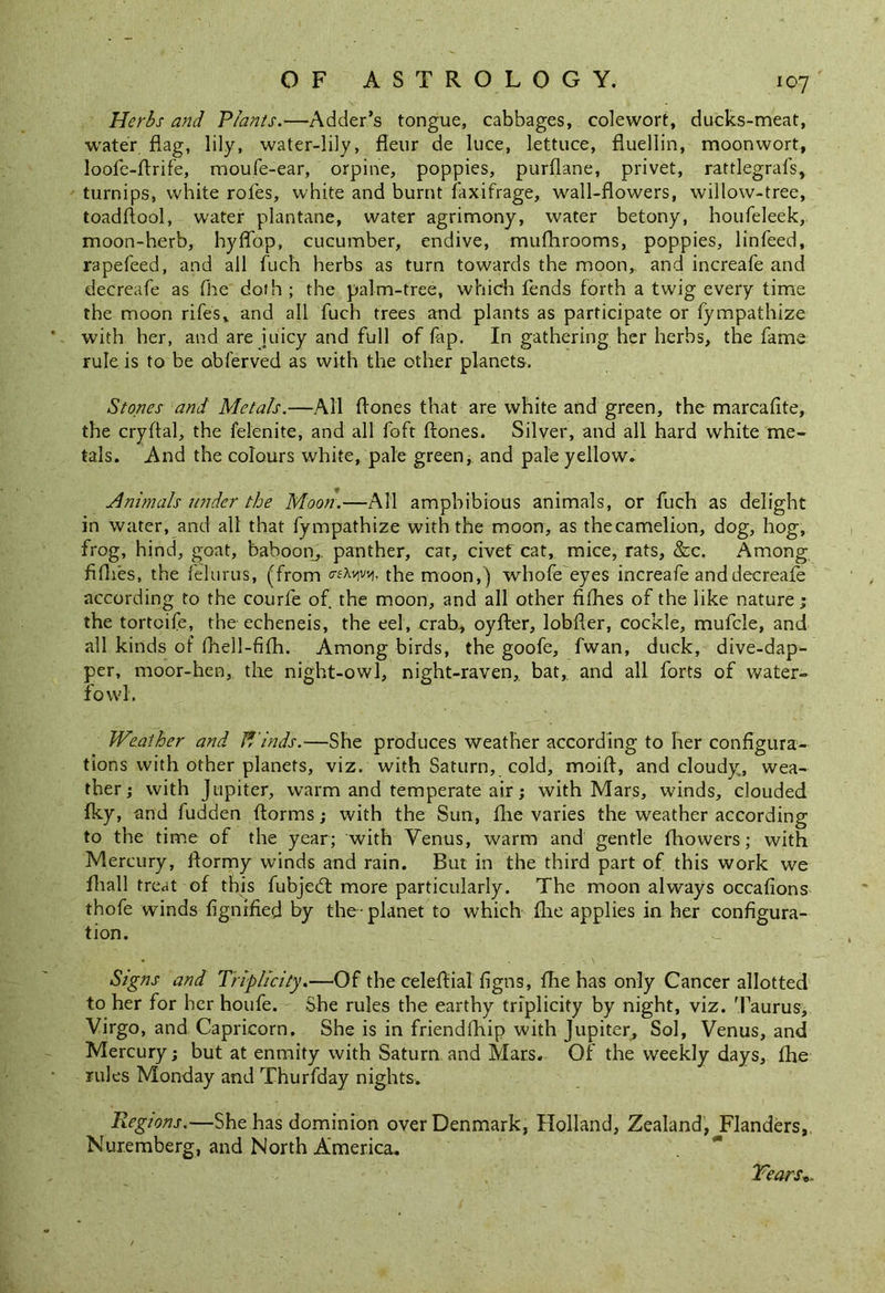 Herbs and Plants.—Adder’s tongue, cabbages, colewort, ducks-meat, water flag, lily, water-lily, fleur de luce, lettuce, fluellin, moonwort, loofe-flrife, moufe-ear, orpine, poppies, purflane, privet, rattlegrafs, turnips, white roles, white and burnt faxifrage, wall-flowers, willow-tree, toadftool, water plantane, water agrimony, water betony, houfeleek, moon-herb, hyffop, cucumber, endive, mufhrooms, poppies, linfeed, rapefeed, and all fuch herbs as turn towards the moon,, and increafe and decreafe as The doth ; the palm-tree, which fends forth a twig every time the moon rifes, and all fuch trees and, plants as participate or fympathize with her, and are juicy and full of lap. In gathering her herbs, the fame rule is to be obferved as with the other planets. Stones and Metals.—All flones that are white and green, the marcafite, the cryflal, the felenite, and all foft flones. Silver, and all hard white me- tals. And the colours white, pale green, and pale yellow. Animals under the Moon.—All amphibious animals, or fuch as delight in water, and all that fympathize with the moon, as thecamelion, dog, hog, frog, hind, goat, baboon,, panther, car, civet cat, mice, rats, &c. Among fiflies, the felurus, (from o-fAvjvvj, the moon,') whofe eyes increafe and decreafe according to the courfe of the moon, and all other fiflies of the like nature; the tortoife, the echeneis, the eel, crab, oyfter, lobfler, cockle, mufcle, and all kinds of (hell-fifh. Among birds, the goofe, fwan, duck, dive-dap- per, moor-hen, the night-owl, night-raven, bat, and all forts of water- fowl. Weather and Winds.—She produces weather according to her configura- tions with other planets, viz. with Saturn, cold, moift, and cloudy, wea- ther j with Jupiter, warm and temperate air; with Mars, winds, clouded fky, and fudden ftorms; with the Sun, flie varies the weather according to the time of the year; with Venus, warm and gentle fhowers; with Mercury, flormy winds and rain. But in the third part of this work we fhall treat of this fubjedt more particularly. The moon always occafions thofe winds fignified by the • planet to which flie applies in her configura- tion. Signs and Triplicity.—Of the celeftial figns, {he has only Cancer allotted to her for her houfe. She rules the earthy triplicity by night, viz. Taurus, Virgo, and Capricorn. She is in friendfliip with Jupiter, Sol, Venus, and Mercury; but at enmity with Saturn and Mars. Of the weekly days, the rules Monday and Thurfday nights. Regions.—She has dominion over Denmark, Holland, Zealand, Flanders, Nuremberg, and North America. Tears^