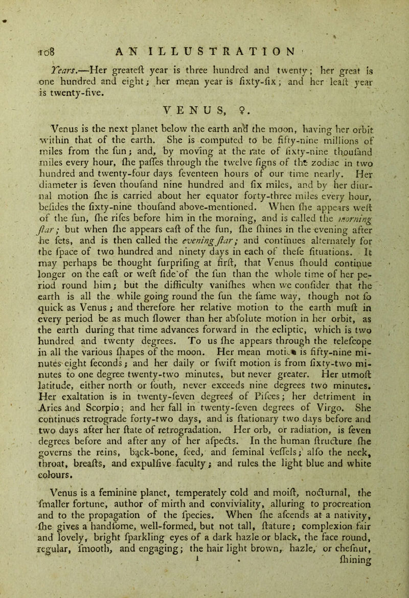 Tears.—Her greatefl: year is three hundred and twenty; her great is one hundred and eight; her mean year is fixty-fix; and her lead year is twenty-five. VENUS, 9. Venus is the next planet below the earth and the moon, having her orbit within that of the earth. She is computed to be fifty-nine millions of miles from the fun; and, by moving at the rate of fixty-nine thoufand miles every hour, fhe paffes through the twelve figns of tht* zodiac in two hundred and twenty-four days feventeen hours of our time nearly. Her diameter is feven thoufand nine hundred and fix miles, and by her diur- nal motion fhe is carried about her equator forty-three miles every hour, befides the fixty-nine thoufand above-mentioned. When fhe appears weft of the fun, fhe rifes before him in the morning, and is called the morning Jiar ; but when fhe appears eaft of the fun, fhe fhines in the evening after he fets, and is then called the evening Jiar; and continues alternately for the fpace of two hundred and ninety days in each of thefe fituations. It may perhaps be thought furprifing at firft, that Venus fhould continue longer on the eaft or weft fide'of the fun than the whole time of her pe- riod round him; but the difficulty vanifhes when we confider that the earth is all the while going round the fun the fame way, though not fo quick as Venus ; and therefore her relative motion to the earth muff in every period be as much flower than her abfolute motion in her orbit, as the earth during that time advances forward in the ecliptic, which is two hundred and twenty degrees. To us fhe appears through the telefcope in all the various fliapes of the moon. Her mean moth* is fifty-nine mi- nutes eight feconds; and her daily or fwift motion is from fixty-two mi- nutes to one degree twenty-two minutes, but never greater. Her utmofh latitude, either north or fouth, never exceeds nine degrees two minutes. Her exaltation is in twenty-feven degreed of Pifces; her detriment in Aries dnd Scorpio; and her fall in twenty-feven degrees of Virgo. She continues retrograde forty-two days, and is ftationary two days before and two days after her hate of retrogradation. Her orb, or radiation, is feven degrees before and after any of her afpeds. In the human ftrudure fhe governs the reins, bgck-bone, feed, and feminal veffels;' alfo the neck, throat, breafts, and expulfive faculty; and rules the light blue and white colours. Venus is a feminine planet, temperately cold and moift, nodurnal, the fmaller fortune, author of mirth and conviviality, alluring to procreation and to the propagation of the fpecies. When fhe afcends at a nativity, flie gives a handfome, well-formed, but not tall, feature; complexion fair and lovely, bright fparkling eyes of a dark hazle or black, the face round, regular, lmooth, and engaging; the hair light brown, hazle, or chefnut,