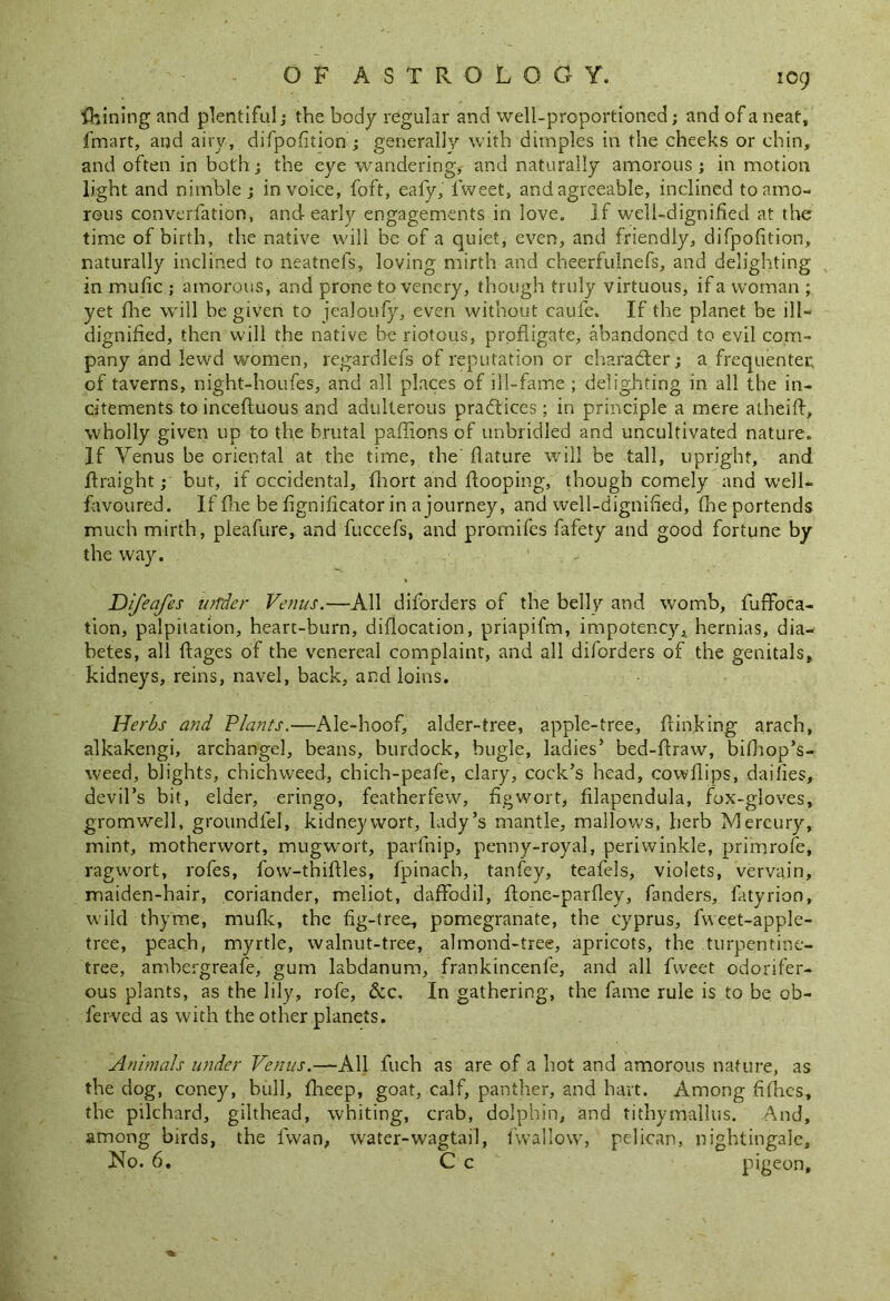 fhining and plentiful ; the body regular and well-proportioned; and of a neat, fmart, and airy, difpofition ; generally with dimples in the cheeks or chin, and often in both; the eye wanderingy and naturally amorous; in motion light and nimble; invoice, foft, eafy, lweet, and agreeable, inclined to amo- rous converfation, and early engagements in love. If well-dignified at the time of birth, the native will be of a quiet, even, and friendly, difpofition, naturally inclined to neatnefs, loving mirth and cheerfulnefs, and delighting in mufic ; amorous, and prone to venery, though truly virtuous, if a woman ; yet fhe will be given to jealoufy, even without caufe. If the planet be ill- dignified, then will the native be riotous, profligate, abandoned to evil com- pany and lewd women, regardlefs of reputation or character; a frequenter of taverns, night-houfes, and all places of ill-fame ; delighting in all the in- citements to incefluous and adulterous practices; in principle a mere alheifl, wholly given up to the brutal paffions of unbridled and uncultivated nature. If Yenus be oriental at the time, the' flature will be tall, upright, and flraight; but, if occidental, fhort and Hooping, though comely and well- favoured. If file be fignificator in a journey, and well-dignified, fhe portends much mirth, pieafure, and fuccefs, and promifes fafety and good fortune by the way. Difeafes under Venus.—All diforders of the belly and womb, fuffoca- tion, palpitation, heart-burn, diflocation, priapifm, impotency* hernias, dia- betes, all flages of the venereal complaint, and all diforders of the genitals, kidneys, reins, navel, back, and loins. Herbs and Plants.—Ale-hoof, alder-tree, apple-tree, {linking arach, alkakengi, archangel, beans, burdock, bugle, ladies’ bed-ftraw, bifhop’s- weed, blights, chichweed, chich-peafe, clary, cock’s bead, cowflips, dailies, devil’s bit, elder, eringo, featherfew, fig wort, filapendula, fox-gloves, gromwell, groundlel, kidneywort, lady’s mantle, mallows, herb Mercury, mint, motherwort, mugwort, parfnip, penny-royal, periwinkle, primrofe, ragwort, rofes, fovv-tbiftles, fpinacb, tanfey, teafels, violets, vervain, maiden-hair, coriander, meliot, daffodil, flone-parfley, fanders, fatyrion, wild thyme, mufic, the fig-tree, pomegranate, the Cyprus, fweet-apple- tree, peach, myrtle, walnut-tree, almond-tree, apricots, the turpentine- tree, ambergreafe, gum labdanum, frankincenfe, and all fweet odorifer- ous plants, as the lily, rofe, &c. In gathering, the fame rule is to be ob- ferved as with the other planets. Animals under Venus.—All fuch as are of a hot and amorous nature, as the dog, coney, hull, fheep, goat, calf, panther, and hart. Among fifties, the pilchard, gilthead, whiting, crab, dolphin, and tithymallus. And, among birds, the fwan, water-wagtail, fwallow, pelican, nightingale. No. 6. C c pigeon.