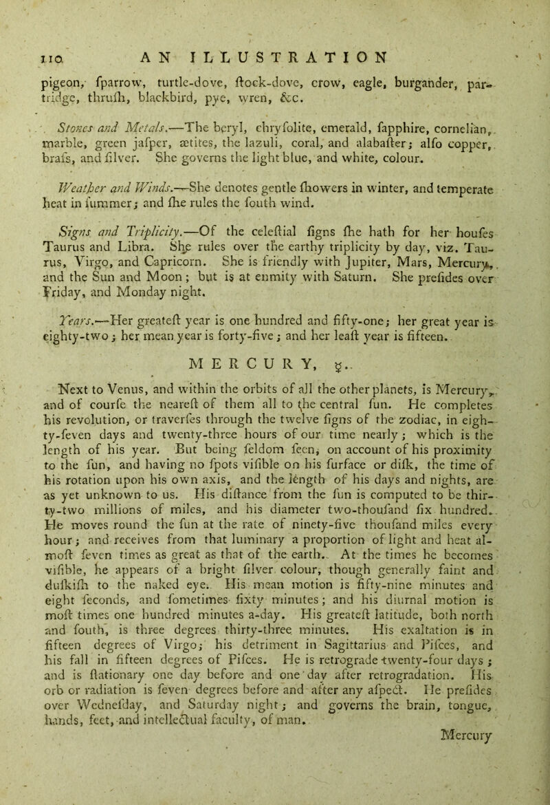 pigeon, fparrow, turtle-dove, dock-dove, crow, eagle, burgander, par« tridge, thrufh, blackbird, pye, vyren, &c. Stones and Metals,—The beryl, chryfolite, emerald, fapphire, cornelian, marble, green jafper, setites, the lazuli, coral, and alabafter; alfo copper, brafs, and filver. She governs the light blue, and white, colour. Weather and Winds.—~She denotes gentle fliowers in winter, and temperate heat in dimmer; and fhe rules the fouth wind. Signs and Triplicity.—Of the celedial figns fhe hath for her houfes Taurus and Libra. Shp rules over the earthy triplicity by day, viz. Tau- rus, Virgo, and Capricorn. She is friendly with Jupiter, Mars, Mercury, and the Sun and Moon ; but is at enmity with Saturn. She pretides over Friday, and Monday night. Tears.—* Her greated year is one hundred and fifty-one; her great year is eighty-two; her mean year is forty-five; and her lead year is fifteen. M E R C U R Y, g.. Next to Venus, and within the orbits of all the other planets, is Mercury,, and of courfe the neared of them all to tjie central fun. He completes his revolution, or traverfes through the twelve ligns of the zodiac, in eigh- ty-feven days and twenty-three hours of our time nearly ; which is the length of his year. But being feldom feen, on account of his proximity to the fun, and having no fpots vitible on his furface or difk, the time of his rotation upon his own axis, and the length of his days and nights, are as yet unknown to us. His didance from the fun is computed to be thir- ty-two millions of miles, and his diameter two-thoufand fix hundred. He moves round the fun at the rate of ninety-five thoufand miles every hour; and receives from that luminary a proportion of light and heat ai- med feven times as great as that of the earth. At the times he becomes vifible, he appears of a bright filver. colour, though generally faint and dufkifli to the naked eye.. His mean motion is fifty-nine minutes and eight feconds, and fometimes fixty minutes; and his diurnal motion is mod times one hundred minutes a-day. His greated latitude, both north and fouth, is three degrees thirty-three minutes. His exaltation is in fifteen degrees of Virgo; his detriment in Sagittarius and Pifces, and his fall in fifteen degrees of Pifces. He is retrograde-twenty-four days ; and is dationary one day before and one day after retrogradation. His orb or radiation is feven degrees before and after any afped. He prefides over Wednelclay, and Saturday night; and governs the brain, tongue, hands, feet, and intelleduai faculty, of man. Mercury