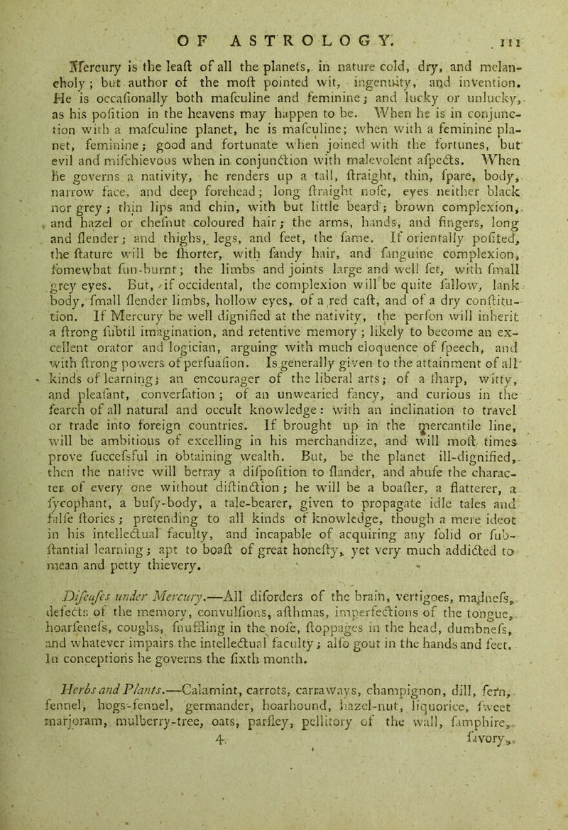 Mercury is the leaft of all the planets, in nature cold, dry, and melan- choly ; but author of the moft pointed wit, ingenuity, and invention. He is occafionally both mafculine and feminine j and lucky or unlucky, as his potition in the heavens may happen to be. When he is in conjunc- tion with a mafculine planet, he is mafculine; when with a feminine pla- net, feminine; good and fortunate when joined with the fortunes, but evil and mifchievous when in conjunction with malevolent afpeCts. When he governs a nativity, he renders up a tall, ftraight, thin, l'pare, body, narrow face, and deep forehead; long ftraight nofe, eyes neither black nor grey ; thin lips and chin, with but little beard ; brown complexion, and hazel or chefnut coloured hair; the arms, hands, and fingers, long and flender; and thighs, legs, and feet, the fame. If orientally pofited, the ftature will be fhorter, with fandy hair, and finguine complexion, fomewhat fun-burnt; the limbs and joints large and well fet, with fmall grey eyes. But, if occidental, the complexion will be quite fallow, lank body, frnail (lender limbs, hollow eyes,, of a red caft, and of a dry conftitu- tion. If Mercury be well dignified at the nativity, the pe-rfon will inherit a ftrong fubtil imagination, and retentive memory ; likely to become an ex- cellent orator and logician, arguing with much eloquence of fpeech, and with ftrong powers ot perfuafion. Is generally given to the attainment of all' kinds of learning; an encourager of the liberal arts; of a iliarp, witty, and pleafant, conversation ; of an unwearied fancy, and curious in the fearch of all natural and occult knowledge : with an inclination to travel or trade into foreign countries. If brought up in the mercantile line, will be ambitious of excelling in his merchandize, and will moft/ times prove fuccefsful in obtaining wealth. But, be the planet ill-dignified,, then the native will betray a difpofition to {lander, and abufe the charac- ter of every one without diftinCtion; he will be a boafter, a flatterer, a iyeophant, a bufy-body, a tale-bearer, given to propagate idle tales and falfe ftories ; pretending to all kinds of knowledge, though a mere ideot in his intellectual faculty, and incapable of acquiring any folid or fub- ftantial learning; apt to boaft of great honefty* yet very much addicted to mean and petty thievery. Difeufcs under Mercury.—All diforders of the brain, vertigoes, maginefs, defects ot the memory, convulfions, afthmas, imperfections of the tongue, hoarfenefs, coughs, fimfSUng in the nofe, ftoppages in the head, dumbnefs, and whatever impairs the intellectual faculty; aifo gout in the hands and feet. In conceptions he governs the fixth month. Herbs and Plants.—Calamint, carrots, carraways, champignon, dill, fern, fennel, hogs-fennel, germander, hoarhound, hazel-nut, liquorice, tweet marjoram, mulberry-tree, oats, parfley, pellitory of the wall, famphire, 4 fttvory*.