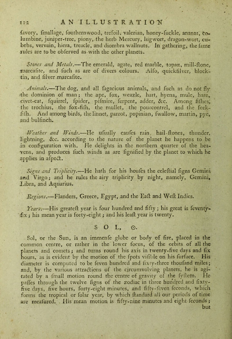 favory, finallage, fouthernwood, trefoil, valerian, honey-fuekle, ananas, Co- lumbine, juniper-tree, piony, the herb Mercury, lugwort, dragon-wort, cu- bebs, vervain, hiera, treacle, and diombra wallnuts. In gathering, the fame rules are to be obferved as with the other planets. Stones and Metals.—The emerald, agate, red marble, topaz, mill-flone, marcafite, and fuch as are of divers colours. Alfo, quickfilver, block- tin, and tilver marcafite. Animals.—The dog, and all fagacious animals, and fuch as do not flv ■the dominion of man; the ape, fox, weazle, hart, hyena, mule, hare, civet-cat, fquirrel, fpider, pifmire, ferpent, adder, &c. Among fillies, the trochius, the fox-fifh, the mullet, the pourcontrel, and the fork- fiih. And among birds, the linnet, parrot, popinian, fwallow, martin, pye, and bulfinch. Weather and Winds.—He ufually caufes rain, hail-flones, thunder, lightning, &c. according to the nature of the planet he happens to be in configuration with. He delights in the northern quarter of the hea- vens, and produces luch winds as are fignified by the planet to which he applies in afpedt. Signs and Triplicity.—He hath for his houfes the celeftial figns Gemini and Virgo; and he rules the airy triplicity by night, namely, Gemini, Libra, and Aquarius. Regions.—Flanders, Greece, Egypt, .and the Faff and Weft Indies. Tears.—His greateft year is four hundred and fifty ; his great is feventy- fix ; his mean year is forty-eight; and his leaft year is twenty. S O L, O. Sol, or the Sun, is an immenfe globe or body of fire, placed in the common centre, or rather in the lower focus, of the orbits of all the planets and comets ; and turns round his axis in twenty-five days and fix hours, as is evident by the motion of the Ipots vifible on his furface. His diameter is computed to be feven hundred and lixry-three thoufand miles; and, by the various attractions of the c.ircumvolving planets, he is agi- tated by a fmal! motion round the centre of gravity ol the fyftem. He pafles through the twelve figns of the zodiac in three hundred and fixty- five days, five hours, forty-eight minutes, and fiftv-feven feconds, which forms the tropical or folar year, by which ftandard all our periods of time are meafured. His mean motion is fifty-nine minutes and eight feconds;