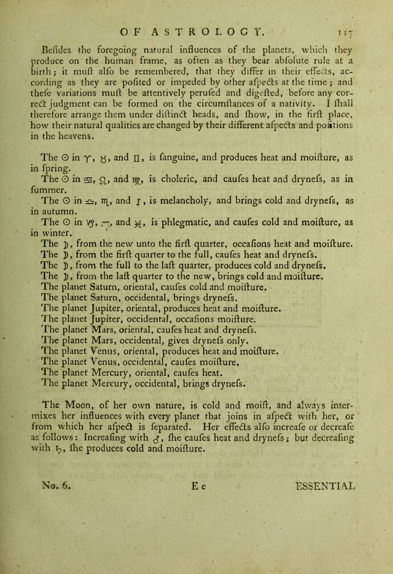 Befidcs the foregoing natural influences of the planets, which they produce on the human frame, as often as they bear abfolute rule at a birth ; it mufl alfo be remembered, that they differ in their effects, ac- cording as they are pofited or impeded by other afpedts at the time ; and thefe variations mull be attentively perufed and digefted, before any cor- rect judgment can be formed on the circumilances of a nativity. I fliall therefore arrange them under diftindt heads, and fhow, in the firfl: place, how their natural qualities are changed by their different afpedts and portions in the heavens. The O in ~f, y, and n, is fanguine, and produces heat and moiflure, as in fpring. The O in s, and npEj, is choleric, and caufes heat and drynefs, as in fummer. The O in np, and jr, is melancholy, and brings cold and drynefs, as in autumn. The O in vy, and is phlegmatic, and caufes cold and moiflure, as in winter. The ]), from the new unto the firfl quarter, occafions heat and moiflure. The ]), from the firfl quarter to the full, caufes heat and drynefs. The ]), from the full to the lafl quarter, produces cold and drynefs. The ]), from the lafl quarter to the new, brings cold and moiflure. The planet Saturn, oriental, caufes cold and moiflure. The planet Saturn, occidental, brings drynefs. The planet Jupiter, oriental, produces heat and moiflure. The planet Jupiter, occidental, occafions moiflure. The planet Mars, oriental, caufes heat and drynefs. The planet Mars, occidental, gives drynefs only. The planet Venus, oriental, produces heat and moiflure. The planet Venus, occidental, caufes moiflure. The planet Mercury, oriental, caufes heat. The planet Mercury, occidental, brings drynefs. The Moon, of her own nature, is cold and moifl, and always inter- mixes her influences with every planet that joins in afpedt with her, or from which her afpedt is feparated. Her effedts alfo increafe or decreafe as follows:, Increafing with , fhe caufes heat and drynefs; but decrealing with ip, fhe produces cold and moiflure. No. 6. Ee ESSENTIAL