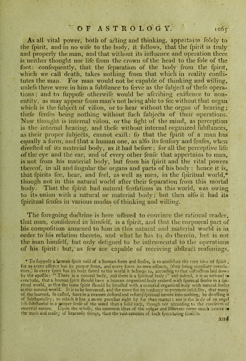 As all vital power, both of a&ing and thinking, appertains folely to the fpirit, and in no wife to the body, it follows, that the fpirit is truly and properly the man, and that without its influence and operation there is neither thought nor life from the crown of the head to the foie of the foot: confequently, that the reparation of the body from the fpirit, which we call death, takes nothing from that which in reality confti- tutes the man. For man would not be capable of thinking and willing, unlefs there were in him a fubftance to ferve as the fubjeUt of thefe opera- tions ; and to fuppofe otherwife would be afcribing exiftence to non- entity, as may appear from man’s not being able to fee without that organ which is the fubje'Ut of vifion, or to hear without the organ of hearing; thefe fenfes being nothing without fucli fubjects of their operations. Now thought is internal vilion, or the fight of the mind, as perception is the internal hearing, and thefe without internal organized fubitances, as their proper fubjebts, cannot exift: fo that the fpirit of a man has equally a form, and that a human one, as alfo its fenfoiy and fenfes, when divefled of its material body, as it had before ; for all the perceptive life of the eye and the ear, and of every other fenle that appertains to man, is not from his material body, but from his fpirit and the vital powers thereof, in all and lingular the organs and parts of his body : lienee it is, that fpirits fee, hear, and feel, as well as men, in the fpiritual world,* though not in this natural world after their feparation from this mortal body. That the fpirit had natural fenfations in this world, was owing to its union with a natural or material body; but then alfo it had its fpiritual fenfes in various modes of thinking and willing. The foregoing dobtrine is here 'offered to convince the rational reader, that man, confidered in hiirifelf, is a fpirit, and that the corporeal part of his compofltion annexed to him in this natural and material world is in order to his relation thereto, and what he has to do therein, but is not the man himfelf, but only deligned to be inltrumental to the operations of his fpirit: but,' as few are capable of receiving abftract reafonings, * To fuppofe a Unman fpirit void of a human form and fenfes, is to annihilate th’s very idea of fpiiit; for as every efience has its proper form, and every form its ovvn elfence, (they being ncceliary correla- tives,) fo every fpirit has its body fuited to the world, it belongs to, according to that diftinftion laid down by the aportle: “ There is a natural body, and there is a fpiritual body;1’ and indeed, it is as rational t* conclude, that a human fpirit fhould have a human organized body endued with fpiritual fenfes in a fpi- ritual world, as that the fame fpirit fhould be inverted with a material organized body with natural fenfes in this natural world. It is to be lamented, and the more for its tendency to promote infidelity, that many of the learned, fo called, have in a manner defined and refined fpiritual nature into nothing, by diverting it of fubftantiality, to which it has a more peculiar right by far than matter; nor is the ixdy of ?n angel Ufs fubrtantial in a proper fenfe of the word than a folid rock, though not according to the condition of material nature. Upon the whole, the common ideas of the vulgar and illiterate come muck i earer t* the truth and reality of heavenly things, than the vain conceits of fucli fpeculaiing feioliil-s*