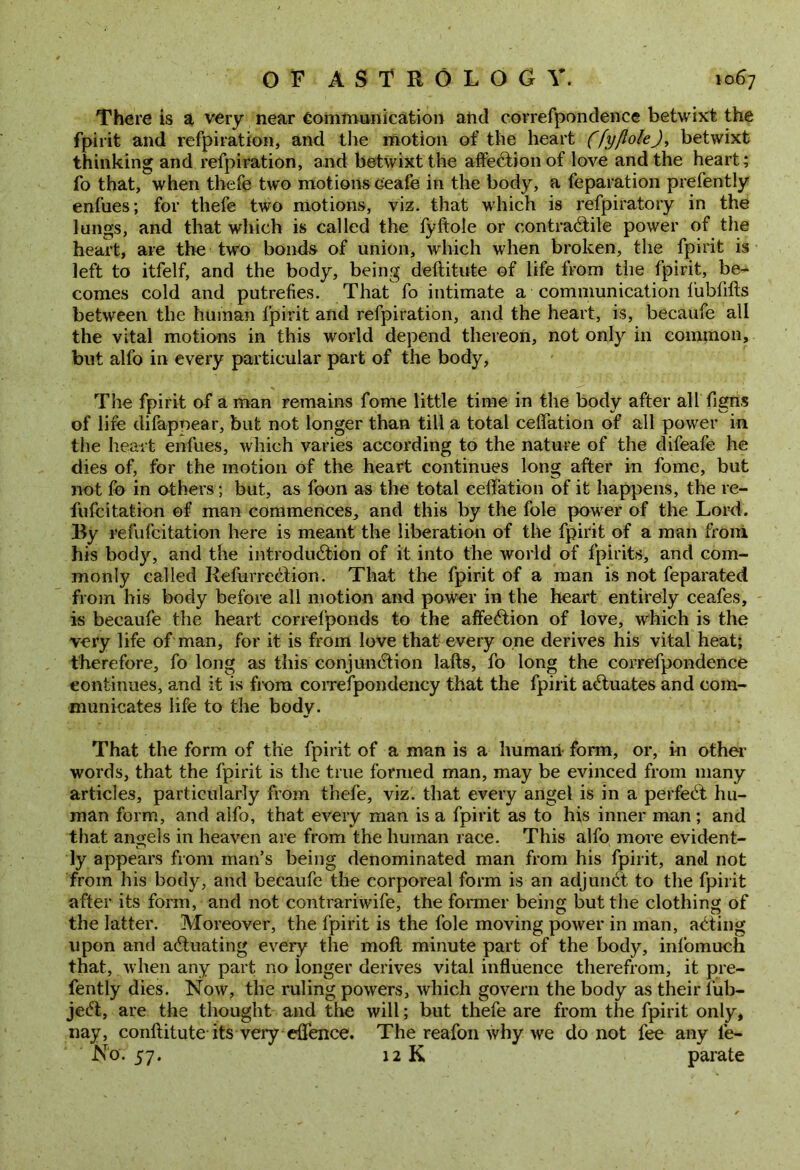 There is a very near Communication and correfpondence betwixt the fpirit and refpiration, and the motion of the heart (fyfloleJ, betwixt thinking and refpiration, and betwixt the affection of love and the heart; fo that, when thefe two motions ceafe in the body, a feparation prefently enfues; for thefe two motions, viz. that which is refpiratory in the lungs, and that which is called the fyftole or contractile power of the heart, are the two bonds of union, which when broken, the fpirit is left to itfelf, and the body, being deftitute of life from the fpirit, be- comes cold and putrefies. That fo intimate a communication fubfifts between the human fpirit and refpiration, and the heart, is, becaufe all the vital motions in this world depend thereon, not only in common, but alfo in every particular part of the body, The fpirit of a man remains fome little time in the body after all Tigris of life difapoear, but not longer than till a total ceffation of all power in the heart enfues, which varies according to the nature of the difeafe he dies of, for the motion of the heart continues long after in fome, but not fb in others; but, as foon as the total ceffation of it happens, the re- fufcitation of man commences, and this by the foie power of the Lord. By refufcitation here is meant the liberation of the fpirit of a man from his body, and the introduction of it into the world of fpirits, and com- monly called RefurreCtion. That the fpirit of a man is not feparated from his body before all motion and power in the heart entirely ceafes, is becaufe the heart correfponds to the affeCtion of love, which is the very life of man, for it is from love that every one derives his vital heat; therefore, fo long as this conjunction lafts, fo long the correfpondence continues, and it is from correfpondency that the fpirit actuates and com- municates life to the body. That the form of the fpirit of a man is a human- form, or, in other words, that the fpirit is the true formed man, may be evinced from many articles, particularly from thefe, viz. that every angel is in a perfeCt hu- man form, and alfo, that every man is a fpirit as to his inner man; and that angels in heaven are from the human race. This alfo more evident- ly appears from man’s being denominated man from his fpirit, and not from his body, and becaufe the corporeal form is an adjunCt to the fpirit after its form, and not contrariwife, the former being but the clothing of the latter. Moreover, the fpirit is the foie moving power in man, aCting upon and actuating every the moll minute part of the body, infomuch that, when any part no longer derives vital influence therefrom, it pre- fently dies. Now, the ruling powers, which govern the body as their 1‘uh- jeCt, are the thought and the will; but thefe are from the fpirit only, nay, conftitute its very eflence. The reafon why we do not fee any le- N'ov 57. 12 K parate