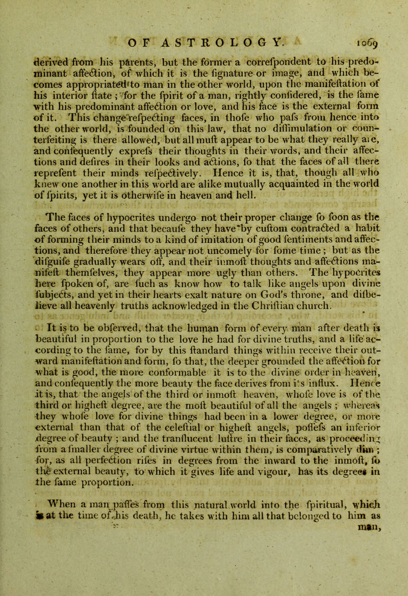 derived from his parents, but the former a correfpondent to his predo- minant affection, Of which it is the fignature or image, and which be- comes appropriate to man in the other world, upon the manifeftation of his interior ftate ; 'for the fpirit of a man, rightly confidered, is the fame with his predominant affeCtion or love, and his face is the external form of it. This changOa'efpeCting faces, in thofe who pafs from hence into the other world, is founded on this law, that no diffimulation or coun- terfeiting is there allowed, butallmuft appear to be what they really aie, and consequently exprefs their thoughts in their words, and their affec- tions and defires in their looks and aCtions, fo that the faces of all there reprefent their minds refpeCtively. Hence it is, that, though all who knew one another in this world are alike mutually acquainted in the world of fpirits, yet it is otherwife in heaven and hell. The faces of hypocrites undergo not their proper change fo foon as the faces of others, and that becaule they have'by cuftom contracted a habit of forming their minds to a kind of imitation of good fentiments and affec- tions, and therefore they appear not uncomely for fome time ; but as the difguife gradually wears off, and their inmoft thoughts and affeCtions ma- nifeft themfelves, they appear more ugly than others. The hypocrites here fpoken of, are fuch as know how to talk like angels upon divine fubjeCts, and yet in their hearts exalt nature on God’s throne, and dilbe- iieve all heavenly truths acknowledged in the Chriftian church. It is to be obferved, that the human form of every man after death is beautiful in proportion to the love he had for divine truths, and a life ac- cording to the fame, for by this ftandard things within receive their out- ward manifeftation and form, fo that, the deeper grounded the affection for what is good, the more conformable it is to the divine order in heaven, and confequently the more beauty the face derives from i'.s influx. Ilenc e .it is, that the angels of the third or inmoft heaven, whofe love is of the third or higheft degree, are the molt beautiful of all the angels ; whereas •they whole love for divine things had been in a lower degree, or more external than that of the celeftial or higheft angels, poflefs an inferior .degree of beauty ; and the tranflucent lulfre in their faces, as proceeding from a finaller degree of divine virtue wdthin them, is comparatively dun ; for, as all perfection riles in degrees from the inward to the inmoft, fo the external beauty, to which it gives life and vigour, has its degree* in the fame proportion. When a man pafles from this natural world into the fpiritual, which m at the time of,.his death, he takes with him all that belonged to him as man.