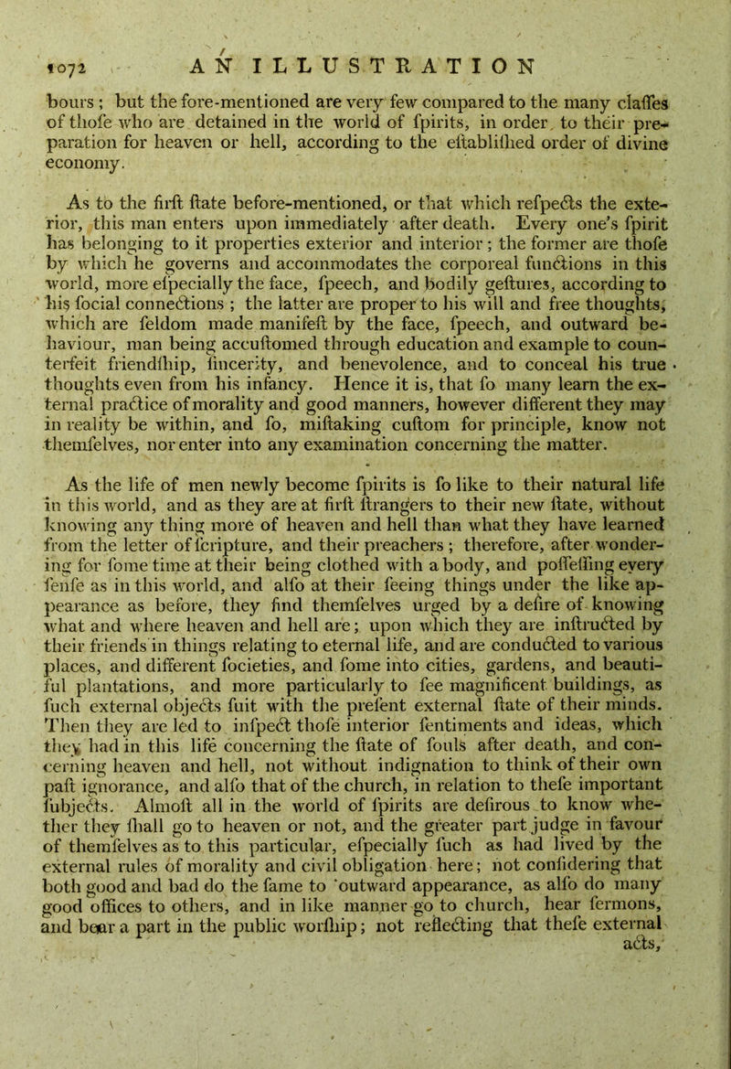 bout s ; but the fore-mentioned are very few compared to the many clafles of tliofe who are detained in the world of fpirits, in order to their pre- paration for heaven or hell, according to the eftablillied order of divine economy. As to the firft ftate before-mentioned, or that which refpeCts the exte- rior, this man enters upon immediately after death. Every one’s fpirit has belonging to it properties exterior and interior; the former are thofe by which he governs and accommodates the corporeal functions in this world, more efpecially the face, fpeech, and bodily geftures, according to his focial connections ; the latter are proper to his will and free thoughts, which are feldom made manifeft by the face, fpeech, and outward be- haviour, man being accuftomed through education and example to coun- terfeit friendlhip, lincerity, and benevolence, and to conceal his true • thoughts even from his infancy. Hence it is, that fo many learn the ex- ternal practice of morality and good manners, however different they may in reality be within, and fo, miftaking cuftom for principle, know not ■themfelves, norenter into any examination concerning the matter. As the life of men newly become fpirits is fo like to their natural life in this world, and as they are at firft ftrangers to their new ftate, without knowing any thing more of heaven and hell than what they have learned from the letter of fcripture, and their preachers ; therefore, after wonder- ing for fome time at their being clothed with a body, and pofiefting every feilfe as in this world, and alfo at their feeing things under the like ap- pearance as before, they find themfelves urged by a defire of knowing what and where heaven and hell are; upon which they are inftruCted by their friends in things relating to eternal life, and are conducted to various places, and different focieties, and fome into cities, gardens, and beauti- ful plantations, and more particularly to fee magnificent buildings, as fuch external objects fuit with the prelent external ftate of their minds. Then they are led to infpeCt thofe interior fentiments and ideas, which they had in this life concerning the ftate of fouls after death, and con- cerning heaven and hell, not without indignation to think of their own paft ignorance, and alfo that of the church, in relation to thefe important fubjeCts. Almoft all in the world of fpirits are defirous to know whe- ther they fhall go to heaven or not, and the greater part judge in favour of themfelves as to this particular, efpecially fuch as had lived by the external rules of morality and civil obligation here; not confidering that both good and bad do the fame to 'outward appearance, as alfo do many good offices to others, and in like manner go to church, hear fermons, and boar a part in the public worfhip; not reflecting that thefe external