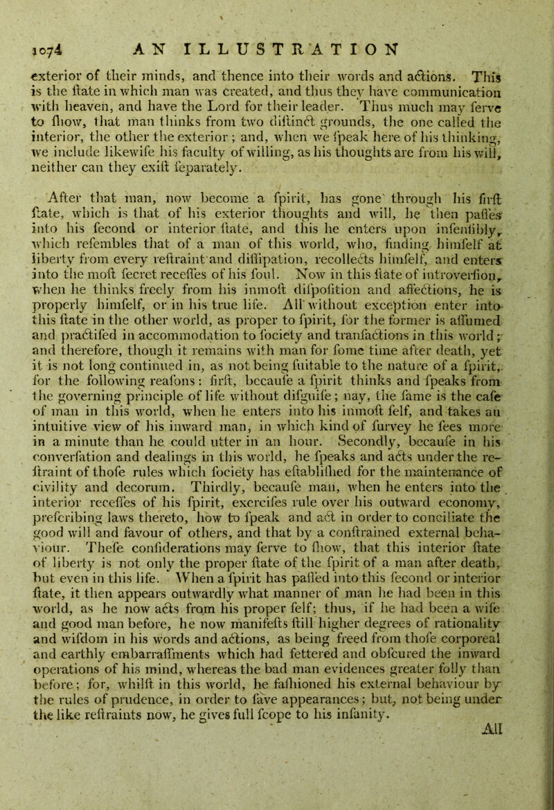 exterior of their minds, and thence into their words and actions. This is the ft ate in which man was created, and thus they have communication with heaven, and have the Lord for their leader. Thus much may ferve to fhow, that man thinks from two diftindt grounds, the one called the interior, the other the exterior ; and, when we fpeak here of his thinking, we include likewife his faculty of willing, as his thoughts are from liis will, neither can they exift feparateiy. After that man, now become a fpirit, has gone through his fir ft ftate, which is that of his exterior thoughts and will, he then pafies into his fecond or interior ftate, and this he enters upon infeniiblyr which refembles tiiat of a man of this world, who, finding himfelf at liberty from every reftraint and diflipation, recollects himfelf, and enters into the 1110ft fecret receffes of his foul. Now in this ftate of introverfion, when he thinks freely from his inmoft difpofition and affedtions, he is properly himfelf, or in his true life. AH'without exception enter into this ftate in the other world, as proper to fpirit, for the former is aifunied and pradtifed in accommodation to fociety and tranfadtions in this world ; and therefore, though it remains with man for fome time after death, yet it is not long continued in, as not being fuitabie to the nature of a fpirit, for the following reafons : firft, becaufe a fpirit thinks and fpeaks from the governing principle of life without difguife; nay, the fame is the cafe of man in this world, when he enters into Ills inmoft felf, and takes an intuitive view of his inward man, in which kind of furvey he fees more in a minute than he could utter in an hour. Secondly, becaufe in his converfation and dealings in this world, he fpeaks and adts under the re- ftraint of thofe rules which fociety has eftablillied for the maintenance of civility and decorum. Thirdly, becaufe man, when he enters into the interior receffes of his fpirit, excrcifes rule over his outward economy, prefcribing laws thereto, how to fpeak and adl in order to conciliate the good will and favour of others, and that by a conftrained external beha- viour. The'fe confiderations may ferve to fhow, that this interior ftate of liberty is not only the proper ftate of the fpirit of a man after death, but even in this life. When a fpirit has palled into this fecond or interior ftate, it then appears outwardly what manner of man lie had been in this world, as he now acts from his proper felf; thus, if he had been a wile and good man before, he now manifefts ftill higher degrees of rationality and wifdorn in his words and adtions, as being freed from thofe corporeal and earthly embarraffments which had fettered and obfcured the inward operations of his mind, whereas the bad man evidences greater folly than before; for, whilft in this world, he fafhioned his external behaviour by the rules of prudence, in order to fave appearances; but, not being under the like reftraints now, he gives full fcope to his infanity. All