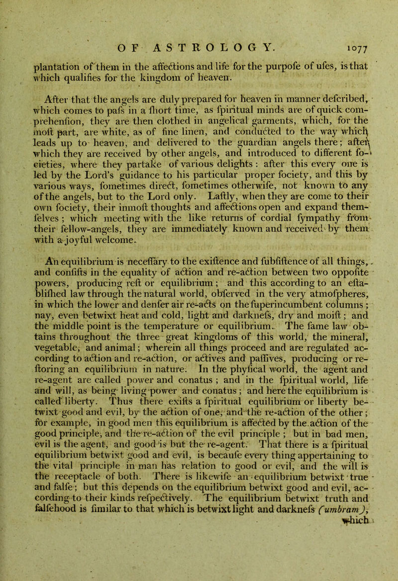 plantation of them in the affe6tions and life for the purpofe of ufes, is that which qualifies for the kingdom of heaven. After that tile angels are duly prepared for heaven in manner defcribed, which comes to pafs in a fliort time, as fpiritual minds are of quick com- prehenfion, they are then clothed in angelical garments, which, for the molt part, are white, as of fine linen, and conduced to the way whidi leads up to heaven, and delivered to the guardian angels there; aftei^ which they are received by other angels, and introduced to different fo-‘ cieties, where they partake of various delights : after this every one is led by the Lord’s guidance to his particular proper fociety, and this by various ways, fometimes direct, fometimes otherwife, not known to any of the angels, but to the Lord only. Laftly, when they are come to their own fociety, their inmoft thoughts and afte&ions open and expand them- felves ; which meeting with the like returns of cordial fympathy from their fellow-angels, they are immediately known and received- by them with a joyful welcome. An equilibrium is neceflary to the exiftence and fubfiftence of all things,. and conlifts in the equality of axftion and re-a6tion between two oppofite powers, producing reft or equilibrium; and this according to an efta- blifhed law through the natural world, obferved in the very atmofpheres, in which the lower and denfer air re-atfts on the fuperincumbent columns ; nay, even betwixt heat and cold, light and darknefs, dry and moift; and the middle point is the temperature or equilibrium. The fame law ob- tains throughout the three great kingdoms of this world, the mineral, vegetable, and animal; wherein all things proceed and are regulated ac- cording to action and re-action, or actives and paflives, producing or re- ftoring an equilibrium in nature. In the phyfical world, the agent and re-agent are called power and conatus ; and in the fpiritual world, life and will, as being living power and conatus; and here the equilibrium is called liberty. Thus there exilts a fpiritual equilibrium or liberty be- twixt good and evil, by the a&ion of one, and the re-a6tion of the other; for example, in good men this equilibrium is affedled by the.adtion of the good principle, and the re-a<ftion of the evil principle ; but in bad men, evil is the agent, and good is but the re-agent. That there is a fpiritual equilibrium betwixt good and evil, is becaufe every thing appertaining to the vital principle in man has relation to good or evil, and the will is the receptacle of both. There is likewife an equilibrium betwixt true- and falfe; but this depends on the equilibrium betwixt good and evil, ac- cording to their kinds refpe<ftively. The equilibrium betwixt truth and falfehood is fimilar to that which is betwixt light and darknefs (umbram J, 'qdiich*