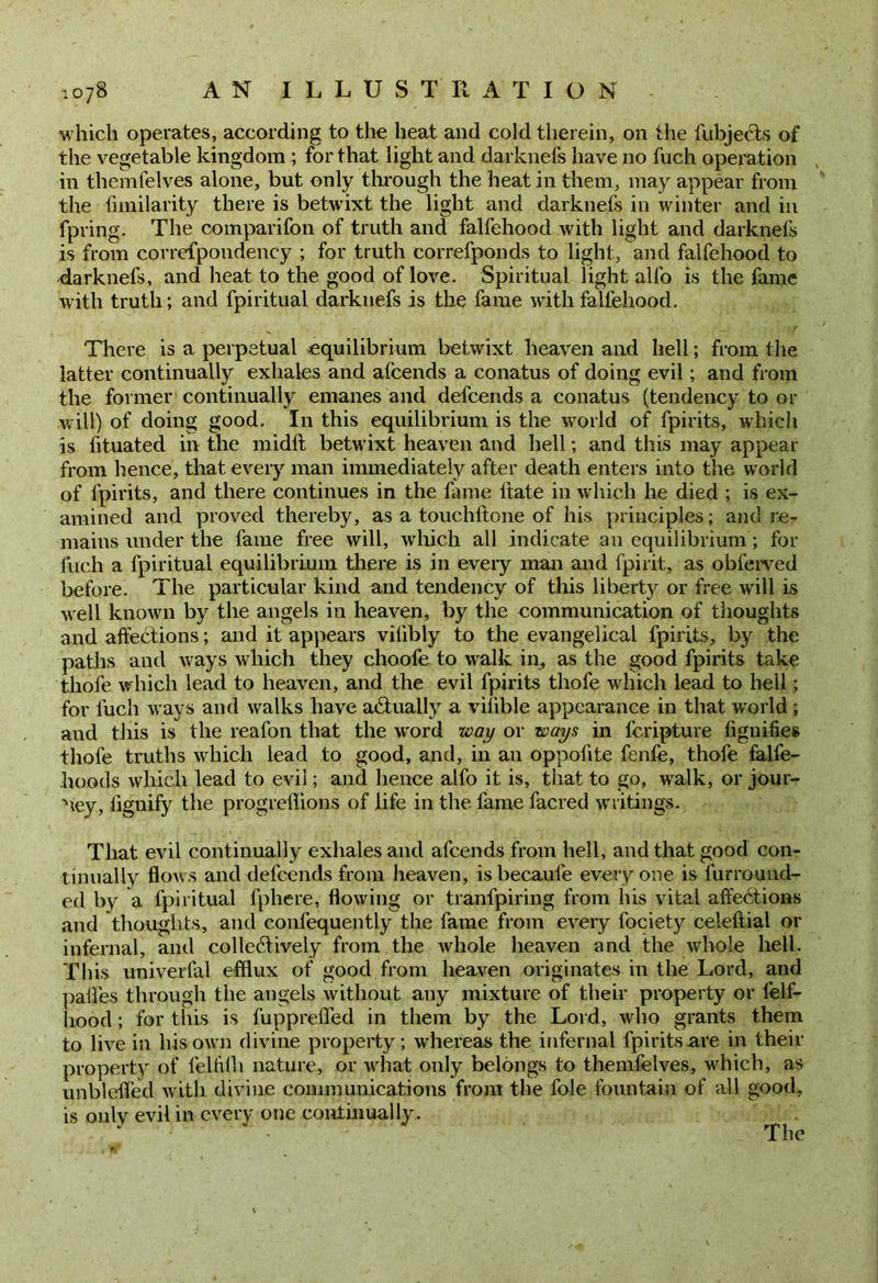 which operates, according to the heat and cold therein, on the fubjecls of the vegetable kingdom ; for that light and darknefs have no fuch operation in themfelves alone, but only through the heat in them, may appear from the fnnilarity there is betwixt the light and darknefs in winter and in fpring. The companion of truth and falfehood with light and darknefs is from correfpondency ; for truth correfponds to light, and falfehood to darknefs, and heat to the good of love. Spiritual light alfo is the fame with truth; and fpiritual darknefs is the fame with falfehood. There is a perpetual equilibrium betwixt heaven and hell; from the latter continually exhales and afeends a conatus of doing evil; and from the former continually emanes and defeends a conatus (tendency to or will) of doing good. In this equilibrium is the world of fpirits, which is fituated in the midft betwixt heaven and hell; and this may appear from hence, that every man immediately after death enters into the world of fpirits, and there continues in the fame ftate in which he died ; is ex- amined and proved thereby, as a touchftone of his principles; and re? mains under the fame free will, which all indicate an equilibrium; for inch a fpiritual equilibrium there is in every man and fpirit, as obferved before. The particular kind and tendency of this liberty or free will is well known by the angels in heaven, by the communication of thoughts and affections; and it appears vilibly to the evangelical fpirits, by the paths and ways which they choofe to walk in, as the good fpirits take thofe which lead to heaven, and the evil fpirits thofe which lead to hell; for fuch ways and walks have actually a vilible appearance in that wrorld ; and this is the reafon that the v'ord way or ways in feripture fignifies thofe truths which lead to good, and, in an oppofite fenfe, thofe falfe- hoods which lead to evil; and hence alfo it is, that to go, walk, or jour- ney, flgnify the progreffions of life in the fame facred writings. That evil continually exhales and afeends from hell, and that good con- tinually flows and defeends from heaven, isbecaule everyone is furround- ed by a fpiritual fphere, flowing or tranfpiring from his vital affeCtions and thoughts, and confequently the fame from every fociety celeftial or infernal, and collectively from the vdiole heaven and the vbole hell. This univerlal efflux of good from heaven originates in the Lord, and paffes through the angels without any mixture of their property or lelf- hood; for tins is fupprefled in them by the Lord, who grants them to live in his own divine property; whereas the infernal fpirits are in their property of felfffli nature, or what only belongs to themfelves, which, as unblefled with divine communications from the foie fountain of all good, is only evil in every one continually.