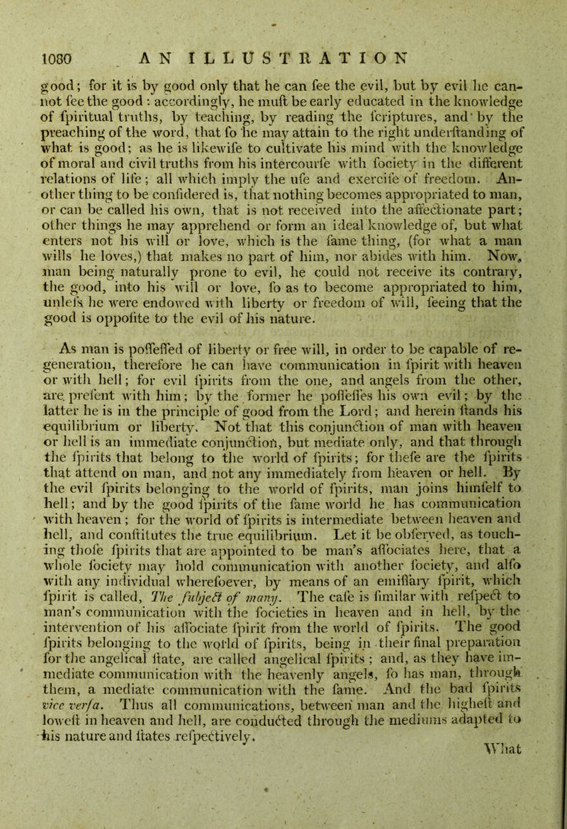 good; for it is by good only that he can fee the evil, but by evil he can- not fee the good : accordingly, he muft be early educated in the knowledge of fpiritual truths, by teaching, by reading the fcriptures, and' by the preaching of the word, that fo he may attain to the right underhanding of what is good; as he is likewife to cultivate his mind with the knowledge of moral and civil truths from his intercourfe with fociety in the different relations of life ; all which imply the ufe and exercife of freedom. An- other thing to be confidered is, that nothing becomes appropriated to man, or can be called his own, that is not received into the affectionate part; other things he may apprehend or form an ideal knowledge of, but what enters not his will or love, which is the fame thing, (for what a man wills he loves,) that makes no part of him, nor abides with him. Now, man being naturally prone to evil, he could not receive its contrary, the good, into his will or love, fo as to become appropriated to him, unlels he were endowed with liberty or freedom of will, feeing that the good is oppolite to the evil of his nature. As man is poifeffed of liberty or free will, in order to be capable of re- generation, therefore he can have communication in fpirit with heaven or witli hell; for evil fpirits from the one, and angels from the other, are. prelent with him; by the former he podedes his own evil; by the latter he is in the principle of good from the Lord; and herein hands his equilibrium or liberty. Not that this conjunction of man with heaven or hell is an immediate conjunction, but mediate only, and that through the fpirits that belong to the world of fpirits; for thefe are the lpirits that attend on man, and not any immediately from heaven or hell. By the evil fpirits belonging to the world of fpirits, man joins himfelf to hell; and by the good lpirits of the fame world he has communication with heaven ; for the world of fpirits is intermediate between heaven and hell, and conffitutes the true equilibrium. Let it be obferved, as touch- ing thole fpirits that are appointed to be man’s affbeiates here, that a whole fociety may hold, communication with another fociety, and alfo with any individual wherefoever, by means of an emifiary fpirit, which fpirit is called, The fubjeft of many. The cafe is fimilar with refpedt to man’s communication with the focieties in heaven and in hell, by the intervention of his allbciate fpirit from the world of fpirits. The good fpirits belonging to the wol’ld of fpirits, being in their final preparation for the angelical date, are called angelical lpirits ; and, as they have im- mediate communication with the heavenly angels, fo lias man, through them, a mediate communication with the fame. And the bad fpirits vice verfa. Thus all communications, between man and the highelt and lowelt in heaven and hell, are conducted through the mediums adapted to his nature and dates refpetdivelv. What