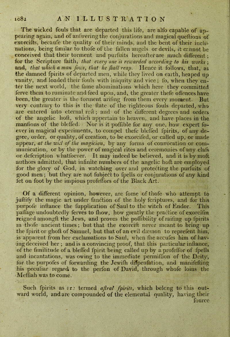 The wicked fouls that are departed this life, are alfo capable of ap- pearing again, and of anfwering the conjurations and magical queftions of exorcifts, becaufe the quality of their minds, and the bent of their incli- nations, being limilar to thole of the fallen angels or devils, it cannot be conceived that their torment and purfuits hereafter are much different; for the Scripture faith, that every one is rewarded according to his works ; and, that which a man fozvs, that he [hall reap. Hence it follows, that, as the damned fpirits of departed men, while they lived on earth, heaped up vanity, and loaded their fouls with iniquity and vice; fo, when they en- ter the next world, the fame abominations which here they committed lerve them to ruminate and feed upon, and, the greater thefe offences have been, the greater is the torment arifmg from them every moment. But very contrary to this is the flate of the righteous fouls departed, who are entered into eternal reff ; and of the different degrees and orders of the angelic holt, which appertain to heaven,, and have places in the manfions of the blelfed. Nor is it poffible for any one, how expert fo- ever in magical experiments, to compel thefe blelfed fpirits, of any de- gree, order, or quality, of creation, to be exorc.ifed, or called up, or made appear, at the wid of the magician, by any forms of convocation or com- munication, or by the power of magical rites and ceremonies of any clafs or defeription whatfoever. It may indeed be believed, and it is by molt authors admitted, that infinite numbers of the angelic holt are employed for the glory of God, in watching over and protecting the purfuits of good men ; but they are not fubjedt to l'pells or conjurations of any kind let on foot by the impious profelfors of the Black Art. Of a different opinion, however, are fome of thole who attempt fo juftify the magic art under fanbtion of the holy feriptures, and for this purpofe inftance the fupplication of Saul to the witch of Endor. This pafiage undoubtedly ferves to fhow, how greatly the practice of exorcifm reigned amongft the Jews, and proves the polhbility of railing up fpirits m thofe ancient times; but that the exorcift never meant to bring up the fpiritor gholt of Samuel, but that of an evil daemon to reprefent him, is apparent from her exclamations to Saul, when the accufes him of hav- ing deceived her ; and is a convincing proof, that this particular inftance, of the fimilitude of a blelfed fpirit being called up by a profelfor of fpells and incantations, was owing to the immediate permiffion of the Deity, for the purpofes of forwarding the Jewilli difpenfation, and manifefting his peculiar regard to the perfon of David, through whofe loins the Meffiah was to come. Such fpirits as rre termed aflral fpirits, which belcng to this out- ward world, and are compounded of the elemental quality, having their fource