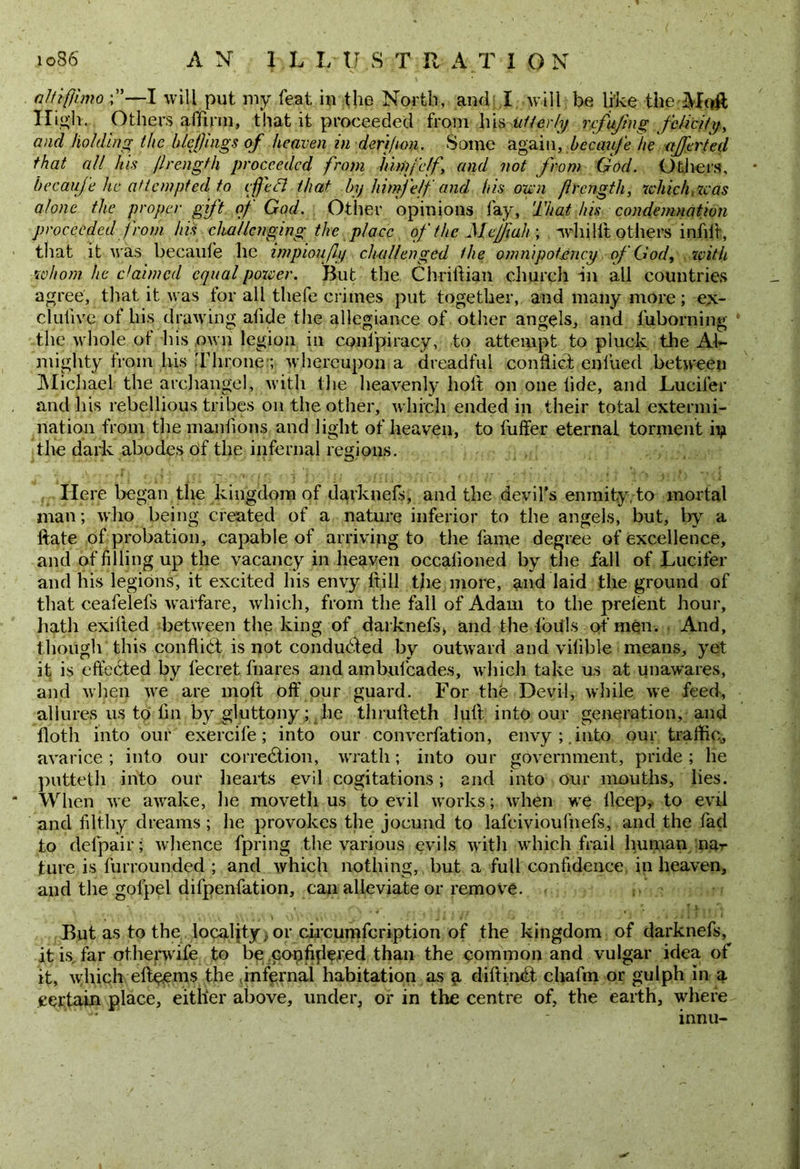 ioS6 AN 1 L I.-U S T R AT ION altiffimo ;”—I will put my feat in the North, and: I will be like theMoff High. Others affirm, that it proceeded from his utterly refujing felicity, and holdingthe blefjings of heaven in deri)ion. Some agai n, hecaufe he after ted that all his /Irength proceeded from himfe/f and not from God. Others, hecaufe he attempted to cfttB that by him)elf and his own jIrength, which, was alone the proper gift of God. Other opinions fay. That his condemnation proceeded from his challenging the place of the Mcjjiuh ; whilft others infill, that it was hecaufe he impioufly cluillenged the omnipotency of God, with whom he claimed equal power. But the Chriftian church in all countries agree, that it was for all thefe crimes put together, and many more; ex- clufive of his drawing afide the allegiance of other angels, and fuborning the whole of his own legion in conspiracy, to attempt to pluck the Al- mighty from his Throne:; whereupon a dreadful conflict enl’ued between Michael the archangel, with the heavenly holt on one fide, and Lucifer and his rebellious tribes on the other, which ended in their total extermi- nation from the manfions and light of heaven, to fuffer eternal torment iu the dark abodes of the infernal regions. Here began the kingdom of darknefs, and the devil’s enmity, to mortal man; who being created of a nature inferior to the angels, but, by a ftate of probation, capable of arriving to the fame degree of excellence, and of filling up the vacancy in heaven occalioned by the fall of Lucifer and his legions, it excited his envy ftill the more, and laid the ground of that ceafelefs warfare, which, from the fall of Adam to the prelent hour, hath exilied between the king of darknefs, and the loiils of men. And, though this conflict is not conducted by outward and vifible means, yet it is effected by fecret fnares and ambulcades, which take us at unawares, and when we are molt off our guard. For the Devil, while we feed, allures us to fin by gluttony; lie thrulleth lull into our generation, and flotli into our exercife; into our converfation, envy; .into our traffic, avarice ; into our correction, wrath; into our government, pride ; he putteth into our hearts evil cogitations; and into our mouths, lies. When we awake, he movetli us to evil works; when we lleep, to evil and filthy dreams ; he provokes the jocund to lafeivioufnefs, and the fad to delpair; whence fpring the various evils with which frail human na- ture is furrounded ; and which nothing, but a full confidence in heaven, and the gofpel difpenfation, can alleviate or remove. But as to the locality, or circumfcription of the kingdom of darknefs, it is far othenvife to be copfifiered than the common and vulgar idea of it, which eftpems the infernal habitation as g diftind chafm or gulph in a certain place, either above, under, or in the centre of, the earth, where '^ * innu-