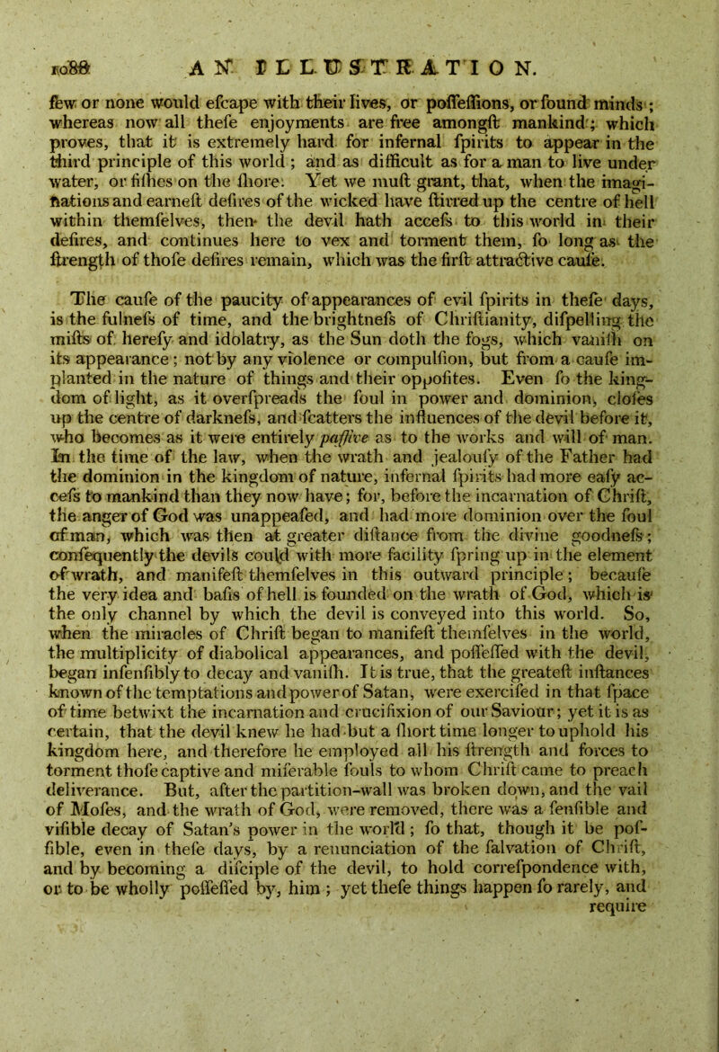 AN1 nurSTRlTION. few or none would efcape with their lives, or poffeflions, or found minds ; whereas now all thefe enjoyments are free amongft mankind'; which proves, that it is extremely hard for infernal fpirits to appear in the third principle of this world ; and as difficult as for a man to live under water, or fifties on the fliore: Yet we muft grant, that, when the imagi- nations and earneft defires of the wicked have ftirredup the centre of hell within themfelves, then* the devil hath accefs to this world in their delires, and continues here to vex and torment them, fo long as the ftrength of thofe defires remain, which was the firft attractive caufe. The caufe of the paucity of appearances of evil fpirits in thefe days, is the fulnefs of time, and the brightnefs of Chriftianity, difpelling the mills of herefy and idolatry, as the Sun doth the fogs, which vaiiilh on its appearance ; not by any violence or compulsion, but from a caufe im- planted in the nature of things and their oppofites. Even fo the king- dom of light, as it overfpreads the foul in power and dominion;, doles up the centre of darknefs, and fcattersthe influences of tlie devil before it, who becomes as it were entirely pqfjive as to the works and will of man. In the time of the law, when the wrath and jealoufy of the Father had the dominion in the kingdom of nature, infernal fpirits had more eafy ac- cefs to mankind than they now have; for, before the incarnation of Chrift, the anger of God was unappeafed, and had more dominion over the foul of man, which was then at greater diltance from the divine goodnefs; confequently the devils could with more facility fpring up in the element of wrath, and manifeft themfelves in this outward principle; becaufe the very idea and bafls of hell is founded on the wrath of God, which is- the only channel by which the devil is conveyed into this world. So, when the miracles of Chrift began to manifeft themfelves in the world, the multiplicity of diabolical appearances, and poffefled with the devil, began infenfibly to decay and vanifli. It is true, that the greateft inftances known of the temptations and power of Satan, were exercifed in that lpace of time betwixt the incarnation and crucifixion of our Saviour; yet it is as certain, that the devil knew he had but a fliorttime. longer to uphold his kingdom here, and therefore he employed all his ftrength and forces to torment thofe captive and miferable fouls to whom Chrift came to preach deliverance. But, after the partition-wall was broken down, and the vail of Mofes, and the wrath of God, were removed, there was a fenfible and vifible decay of Satan’s power in the world; fo that, though it be pof- fible, even in thefe days, by a renunciation of the falvation of Cli :ift, and lay becoming a difciple of the devil, to hold correfpondence with, or to be wholly poffefled by, him ; yet thefe things happen fo rarely, and require