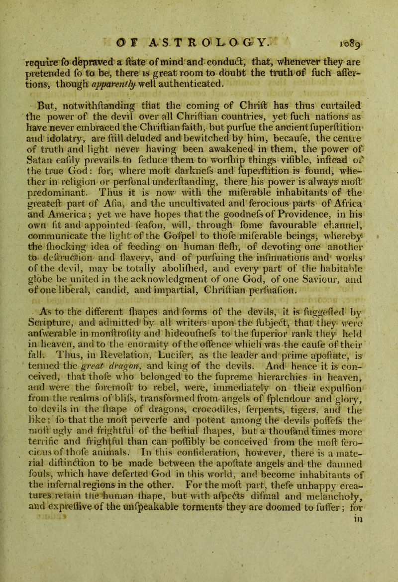 require fo depraved at ftate of mind and conduct, that, whenever they are pretended fo to be, there is great room to doubt the truth of fueh afier- tions, though apparently well authenticated. But, notwithftanding that the coming of Chrift has thus curtailed the power of the devil over all Chriftian countries, yet fuch nations as have never embraced the Chriftian faith, butpurfue the ancient fuperftition and idolatry, are ftill deluded and bewitched by him, becaufe, the centre of truth and light never having been awakened in them, the power of Satan eaftly prevails to feduee them to worlliip things vilible, inftead of the true God: for, where molt darknefs and fuperftition is found, whe- ther in religion or perfonal underftanding, there.his power is always molt predominant. Thus it is now with the miferable inhabitants of the greateft part of Afia, and the uncultivated and ferocious parts of Africa and America; yet we have hopes that the goodnefs of Providence, in his own lit and appointed feafon, will, through fome favourable channel, communicate the light of the Gofpel to thofe miferable beings, w hereby the blocking idea of feeding on human flelh, of devoting one another tb deftrudtion and llavery, and of purfuing the infinuations and works of the devil, may be totally abolifhed, and every part of the habitable globe be united in the acknowledgment of one God, of one Saviour, and of one liberal, candid, and impartial, Chriftian perfualion. As to the different lhapes and forms of the devils, it is fuggefted by Scripture, and admitted by all writers upon the fubjeft, that they- wrere anfwerable in monftroftty and hideoufnefs to the fuperior rank they held in heaven, and to the enormity of the offence which was the caule of their fall. Thus, in Revelation, Lucifer, as the leader and prime apoftate, is termed the great dragon, and king of the devils. And hence it is con- ceived, that thofe who belonged to the fupreme hierarchies in heaven, and were the forenioft to rebel, were, immediately on their expulfion from the realms of blifs, transformed from angels of fplendour and glory, to devils in the fhape of dragons, crocodiles, ferpents, tigers, and the like; fo that the raoft petverfe and potent among the devils poftefs the moil ugly and frightful of the beftial lhapes, but a thoufand times more terrific and frightful than can poftibly be conceived from the moft fero- cious of thofe animals. In this conlideration, however, there is a mate- rial diftincftion to be made between the apoftate angels and the damned fouls, which have deferted God in this wrorld, and become inhabitants of the infernal regions in the other. For the moft part, thefe unhappy crea- tures retain tlie human ihape, but with afpebts difmal and melancholy, and exprellive of the unfpeakable torments they are doomed to 1'uffer; for in