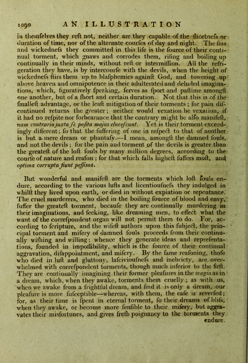 in themfelves they reft not, neither are they capable of the Ihortnefs or duration of time, nor of the alternate courfes of day and night. The fins and wickednefs they committed in this life is the fource of their conti- nual torment, which gnaws and corrodes them, riling and boiling up continually in their minds, without reft or intermiftion. All the refri- geration they have, is by intercourfe with the devils, when the height of wickednefs itirs them up to blafphemies againft God, and towering up above heaven and omnipotence in their adulterated and deluded imagina- tions, which, figuratively fpeaking, ferves as fport and paftime amongft one another, but of a fliort and certain duration. Not that this is of the fmalleft advantage, or the leaft mitigation of their torments ; for pain dis- continued returns the greater; neither would vexation be vexation, if it had no refpite nor forbearance that the contrary might be alfo manifeft, vam contrariajuxta fe po/ita majus elucefcunt. Yet is their torment exceed- ingly different; fo that the fuffering of one in refpe6t to that of another is but a mere dream or phantafy.—I mean, amongft the damned fouls, and not the devils ; for the pain and torment pf the devils is greater than the greateft of the loft fouls by many million degrees, according to the courle of nature and reafon ; for that which falls liigheft fuffers moft, and optima corrupta jiunt peffima. But wonderful and manifeft are the torments which loft fouls en- dure, according to the various lulls and licentioufnefs they indulged in whilft they lived upon earth, or died in without expiation or repentance. The cruel murderers, who died in the boiling fource of blood and envy, fuffer the greateft torment, becaufe they are continually murdering in their imaginations, and feeking, like dreaming men, to effect what the want of the correfpondent organ will not permit them to do. For, ac- cording to fcripture, and the wifeft authors upon this fubjedt, the prin- cipal torment and mifery of damned fouls proceeds from their continu- ally wilhing and willing; whence they generate ideas and reprelenta- tions, founded in impoflibility, which is the fource of their continual aggravation, difappointment, and mifery. By the fame reafoning, thofe who died in lull and gluttony, lafcivioufnefs and inebriety, are over- whelmed with correfpondent torments, though much inferior to the firft. They are continually imagining their former pleafures in the magia as in a dream, which, when they awake, torments them cruelly; as with us, when we awake from a frightful dream, and find it is only a dream, our pleafure is more fufceptible—whereas, with them, the cale is reverfed; for, as their time is fpent in eternal torment, fo their dreams of blifs, when they awake, or become more fenfible to their mifery, but aggra- vates their misfortunes, and gives frelh poignancy to the torments they endure.