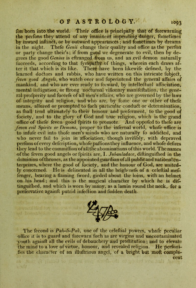 Ton born into the world. Their office is principally that of forewarning the perfons they attend of any imminent impending danger, fometimes by inward inftinCt, or by outward appearances ; and fometimes by dreams in the night. Thefe Genii change their quality and office as the perfon or party change theirs; if from good we degenerate to evil, then by de- grees the good Genius is eftranged from us, and an evil demon naturally iiicceeds, according to that fympathy of things, wherein each draws af- ter it that which is its like. There have been likewife defined, by the learned doctors and rabbis, who have written on this intricate fubjeCt, feven good Angels, who watch over and fuperintend the general affairs of mankind, and who are ever ready to forward, by intellectual aflociation, mental mitigation, or ftrong* nocturnal vifionary manifeltation, the gene- ral profperity and fuccefs of all men’s affairs, who are governed by the laws of integrity and religion, and who are, by fome one or other of thefe means, allured or prompted to fuch particular conduCt or determination, as lhall tend ultimately to their honour and preferment, to the good of fociety, and to the glory of God and true religion, which is the grand office of thefe feven good fpirits to promote. And oppofedto thefe are feven evil Spirits or Demons, proper to the infernal world, whofe office is to infufe evil into thofe men’s minds who are naturally fo addicted, and w ho never fail to join in afifociation, though invilibly, with depraved perfons of every defcription, whofe paffions they influence, and whofe defires they lead to the commiffion of all the abominations of this world. The names of the feven good angels or fpirits are, I. Jubanladace, diftinguifhed in the dominion of thrones, as the appointed guardian of all public and national en- terprizes, where the good of fociety, and the honour of God, are united- ly concerned. He is delineated in all the brightnefs of a celeftial mef* fenger, bearing a flaming fword, girded about the loins, with an helmet on his head; and this is the magical character by which he is dif- tinguifhed, and which is worn by many, as a lamin round the neck, for a prefervative againft putrid infeCtion and fudden death. The fecond is Pah-li-Pah, one of the celeftial powers, whofe peculiar office it is to guard and forewarn fuch as are virgins and uncontaminated youth againft all the evils of debauchery and proftitution; and to elevate the mind to a love of virtue, honour, and revealed religion. He perfoni- .fies the character of an ilhiftrious angel, of a bright but molt compla- cent