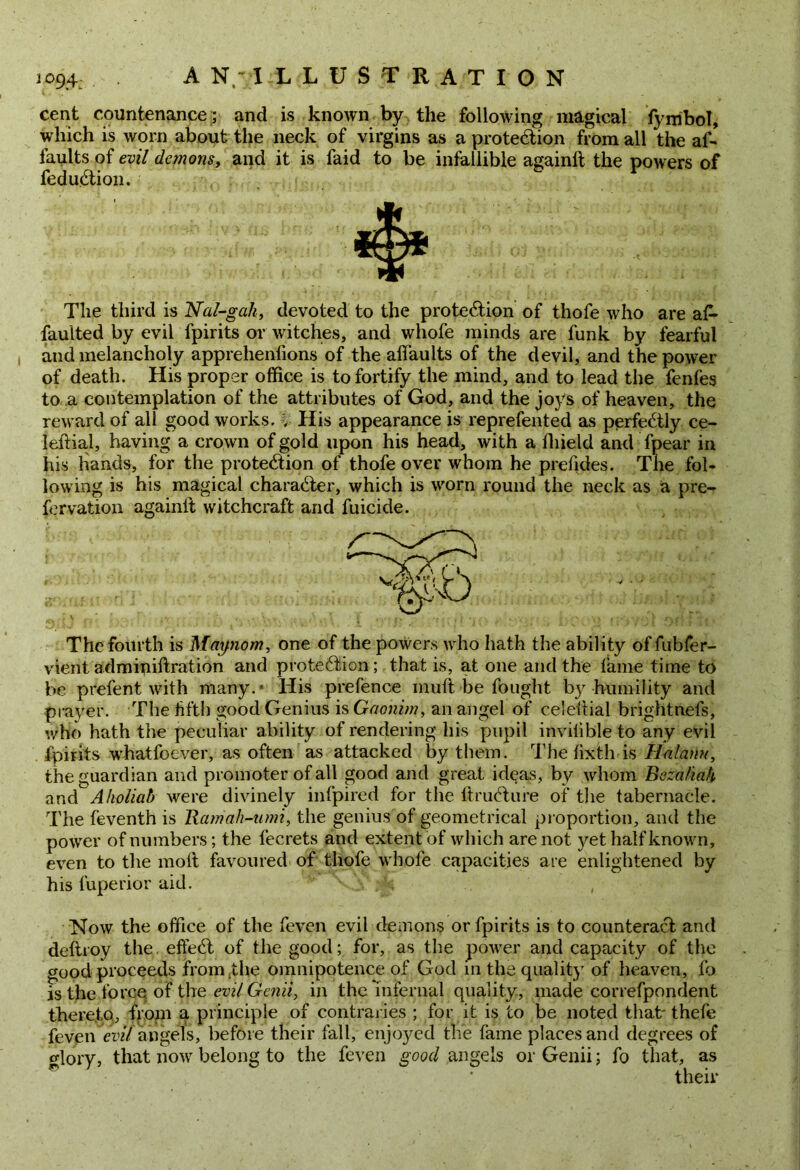 cent countenance; and is known by the following magical fynibol, which is worn about the neck of virgins as a protection from all the af- faults of evil demons, and it is faid to be infallible againlt the powers of fedu.Ction. The third is Nal-gah, devoted to the protection of thofe who are a£- faulted by evil fpirits or witches, and whole minds are funk by fearful and melancholy apprehenlions of the alfaults of the devil, and the power of death. His proper office is to fortify the mind, and to lead the fenfes to a contemplation of the attributes of God, and the joys of heaven, the reward of all good works, i His appearance is reprefented as perfectly ce- leltial, having a crown of gold upon his head, with a fliield and fpear in his hands, for the protection of thofe over whom he prefides. The fol- lowing is his magical character, which is worn round the neck as a pre- fervation againlt witchcraft and fuicide. The fourth is Maynom, one of the powers who hath the ability of fubfer- vient adminiftration and protection ; that is, at one and the fame time to be prefent with many. * His prefence inuft be fought by humility and prayer. The fifth good Genius is Gaonim, an angel of celeltial brightnefs, who hath the peculiar ability of rendering his pupil invilible to any evil fpirits whatfoever, as often as attacked by them. The lixth is H-alanu, the guardian and promoter of all good and great ideas, by whom Beza/iah and Aholiab were divinely infpired for the ItruCture of the tabernacle. The feventh is Rarriah-umi, the genius of geometrical proportion, and the power of numbers; the fecrets and extent of which are not jz-et half known, even to the molt favoured of thofe whofe capacities are enlightened by his fuperior aid. . Now the office of the feven evil demons or fpirits is to counteract and deltroy the. effeCt of the good; for, as the power and capacity of the good proceeds from the omnipotence of God in the quality of heaven, fo is the force of the evil Genii, in the infernal quality, made correfpondent thereto, from a principle of contraries ; for it is to be noted that' thefe feven evil angels, before their fall, enjo)^ed the fame places and degrees of glory, that now belong to the feven good angels or Genii; fo that, as their