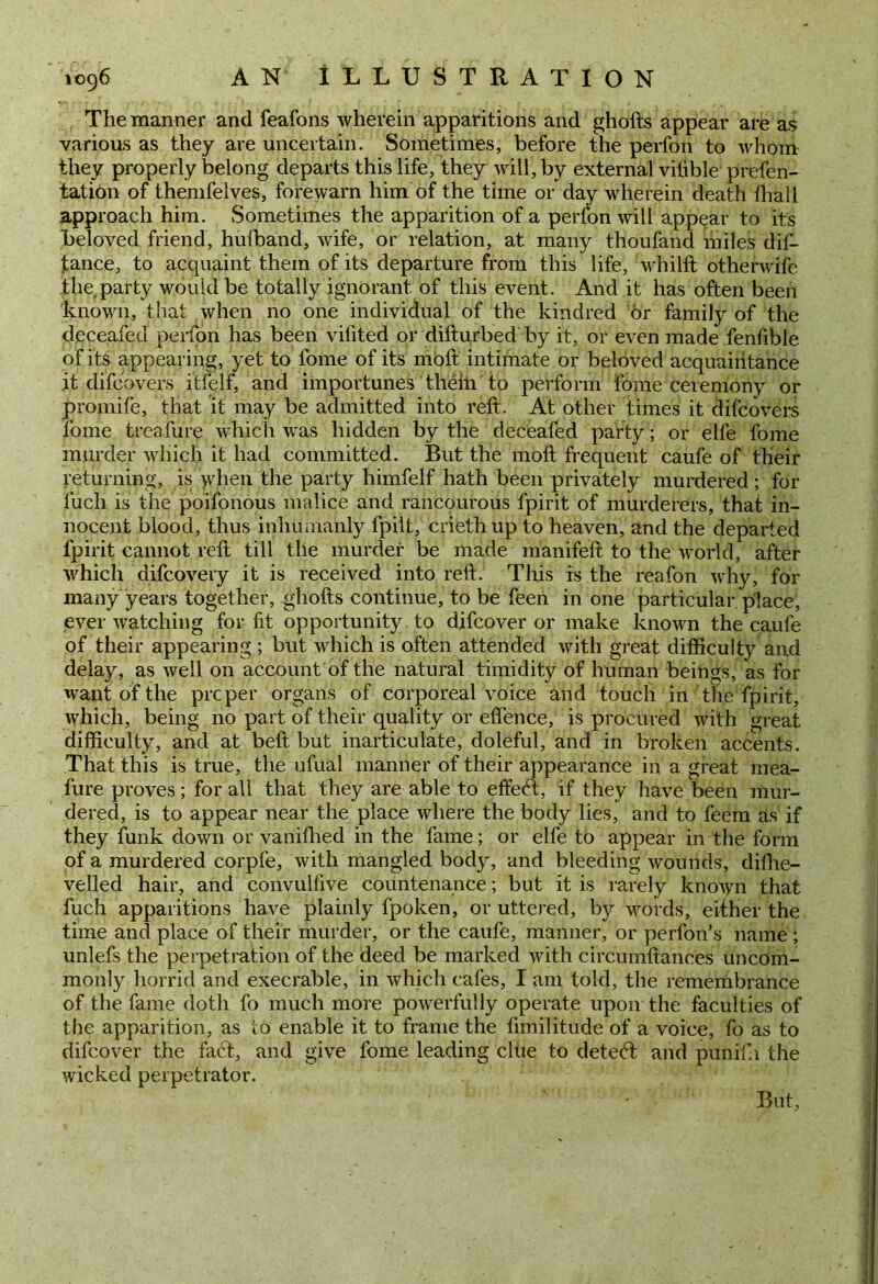 The manner and feafons wherein apparitions and ghofts appear are as various as they are uncertain. Sometimes, before the perfon to whom they properly belong departs this life, they will, by external vifible prefen- tation of themfelves, forewarn him of the time or day wherein death fhall approach him. Sometimes the apparition of a perfon will appear to its beloved friend, huflband, wife, or relation, at many thoufand miles dis- tance, to acquaint them of its departure from this life, whilft otherwife the party would be totally ignorant of this event. And it has often been known, that when no one individual of the kindred or famity of the deceafed perfon has been vifited or difturbed by it, or even made fenfible of its appearing, yet to Some of its moft intimate or beloved acquaintance it difcovers itfelf, and importunes thelii to perform Some ceremony or promiSe, that it may be admitted into reft. At other times it difcovers Some treafure which was hidden by the deceafed party; or elfe Some murder which it had committed. But the moft frequent caufe of their returning, is when the party himfelf hath been privately murdered; for Such is the poifonous malice and rancourous Spirit of murderers, that in- nocent blood, thus inhumanly Spilt, criethup to heaven, and the departed Spirit cannot reft till the murder be made manifeft to the world, after which difcovery it is received into reft. This is the reafon why, for many years together, ghofts continue, to be Seen in one particular place, ever watching for fit opportunity to difcover or make known the caufe of their appearing ; but which is often attended with great difficulty and delay, as well on account of the natural timidity of human beings, as for want of the proper organs of corporeal voice and touch in the Spirit, which, being no part of their quality or eflence, is procured with great difficulty, and at beft but inarticulate, doleful, and in broken accents. That this is true, the ufual manner of their appearance in a great mea- sure proves; for all that they are able to effedt, if they have been mur- dered, is to appear near the place where the body lies, and to Seem as if they funk down or vanished in the Same; or elfe to appear in the form of a murdered corpfe, with mangled body, and bleeding wounds, dishe- velled hair, and convulfive countenance; but it is rarely known that Such apparitions have plainly Spoken, or uttered, by words, either the time and place of their murder, or the caufe, manner, or perfon’s name ; unlefs the perpetration of the deed be marked with circumftances uncom- monly horrid and execrable, in which cafes, I am tokl, the remembrance of the Same doth So much more powerfully operate upon the faculties of the apparition, as to enable it to frame the Similitude of a voice. So as to difcover the fadt, and give Some leading clue to detedt and pun if 1 the wicked perpetrator. But,