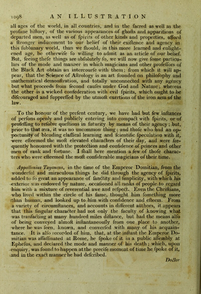 all ages of the world, in all countries, and in the facred as well as the profane hiftory, of the various appearances of ghofts and apparitions of departed men, as well as of fpirits of other kinds and properties, afford a ftronger inducement to our belief of their exiftence and agency in this fublunary world, than we fhould, in this more learned and enlight- ened age, be otherwife fo willing to admit as an article of our belief. But, feeing thefe things are abfolutely fo, we will now give fome particu- lars of the mode and manner in which magicians and other profeffors of the Black Art obtain an intercourl’e with them; from which it will ap- pear, that the Science of Aftrology is an art founded on philofophy arid mathematical demonftration, and totally unconnected with any agency but what proceeds from fecond caufes under God and Nature ; whereas the other is a wicked confederation with evil fpirits, which ought to be difcouraged and fupprelfed by the utmoft exertions of the iron arm of the law. To the honour of the prefent century, we have had but few inftances of perfons openly and publicly entering into compaCt with fpirits, or of 'profeffmg to refolve queftions in futurity by means of their agency ; but, prior to that rnra, it was no uncommon thing; and thofe who had an op- portunity of blending claffical learning and fcientific fpeculatiop with it, were efteemed the molt elevated characters of their day, and were fre- quently honoured with the protection and confidence of princes and other men of rank and fortune. I dial 1 here mention a few of thofe charac- ters who were efteemed the molt conliderable magicians of their time. Appollonius Tayaneus, in the time of the Emperor Domitian, from the wonderful and miraculous things he did through the agency of fpirits, added to fo great an appearance of fanCtity and ftmplicity, with which his ^exterior was endowed by nature, occalioned all ranks of people to regard him with a mixture of reverential awe and refpeCt. Even the Chriltians, who lived within the circle of his fame, thought him fomething more than human, and looked up to him with confidence and efteem. From a variety of circumftances, and accounts in different authors, it appears that this lingular character had not only the faculty of knowing what was tranfaCting at many hundred miles diltance, but had the means alfo of being conveyed almoft inftantaneoufly from one place to another, where he was leen, known, and converted with many of his acquain- tance. It is alio recorded of him, that, at the inftant the Emperor Do- mitian was affatlinated at Rome, he fpoke of it in a public allembly at Ephefus, and declared the mode and manner of his death; which, upon enquiry, was found to happen at the precife moment of time he fpoke of it, and in the exaCt manner he had defcribed. Do dor