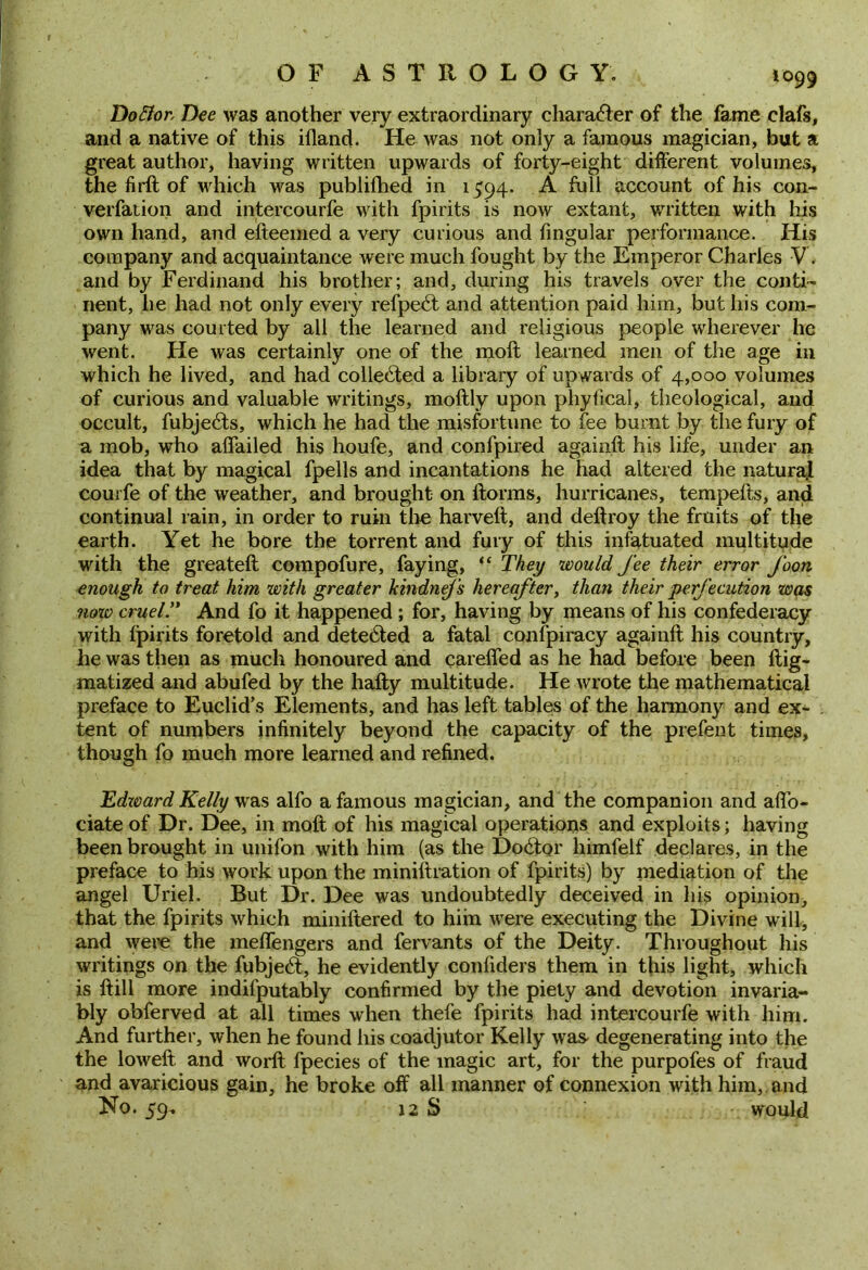 1099 DoElor, Dee was another very extraordinary character of the fame elafs, and a native of this ifland. He was not only a famous magician, but a great author, having written upwards of forty-eight different volumes, the firft of which was publifhed in 1594. A full account of his con- verfation and intercourfe with fpirits is now extant, written with his own hand, and efteemed a very curious and fingular performance. His company and acquaintance were much fought by the Emperor Charles V. and by Ferdinand his brother; and, during his travels over the conti- nent, he had not only every refpebt and attention paid him, but his com- pany was courted by all the learned and religious people wherever he went. He was certainly one of the moll learned men of the age in which he lived, and had collebted a library of upwards of 4,000 volumes of curious and valuable writings, moftly upon phyfical, theological, and occult, fubjebts, which he had the misfortune to fee burnt by the fury of a mob, who aflailed his houfe, and confpired againft his life, under an idea that by magical fpells and incantations he had altered the natural courfe of the weather, and brought on ftorms, hurricanes, tempefts, and continual rain, in order to ruin the harveft, and deftroy the fruits of the earth. Yet he bore the torrent and fury of this infatuated multitude with the greateft compofure, faying, “ They would fee their error foon enough to treat him with greater kmdnefs hereafter, than their perfecution was now cruel ” And fo it happened ; for, having by means of his confederacy with fpirits foretold and dete6ted a fatal confpiracy againft his country, he was then as much honoured and careifed as he had before been ftig- matized and abufed by the hafty multitude. He wrote the mathematical preface to Euclid’s Elements, and has left tables of the harmony and ex- tent of numbers infinitely beyond the capacity of the prefent times, though fo much more learned and refined. Edzvard Kelly was alfo a famous magician, and the companion and affo- ciate of Dr. Dee, in moft of his magical operations and exploits; having been brought in unifon with him (as the Doctor himfelf declares, in the preface to his work upon the miniftration of fpirits) by mediation of the angel Uriel. But Dr. Dee was undoubtedly deceived in his opinion, that the fpirits which miniftered to him were executing the Divine will, and were the melfengers and fervants of the Deity. Throughout his writings on the fubjebt, he evidently confiders them in this light, which is ft ill more indifputably confirmed by the piety and devotion invaria- bly obferved at all times when thefe fpirits had intercourfe with him. And further, when he found his coadjutor Kelly wa& degenerating into the the loweft and worft fpecies of the magic art, for the purpofes of fraud and avaricious gain, he broke off all manner of connexion with him, and No. 59. 12 S would