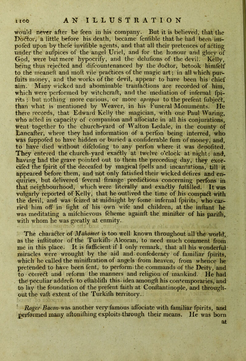 would never after be feen in his company. But it is believed, that the Doctor, a little before his death, became fenfible that he had been im- pofed upon by thefe invifible agents, and that all their pretences of aCting under the aufpices of the angel Uriel, and for the honour and glory of God, were but mere hypocrify, and the delufions of the devil. Kelly, being thus rejected and difcountenanced by the do&or, betook himfelf to the meaneft and moft vile practices of the magic art; in all which pur- fuits money, and the works of the devil, appear to have been his chief aim. Many wicked and abominable tranfaCtions are recorded of him, which were performed by witchcraft, and the mediation of infernal fpi- rits ; but nothing more curious, or more apropos to the prefent fubjeCt, than what is mentioned by Weaver, in his Funeral Monuments. He there records, that Edward Kelly the magician, with one Paul Waring, who aCted in capacity of companion and affociate in all his conjurations, went together to the church-yard of Walton Ledale, in the county of Lancafter, where they had information of a perfon being interred, who was fuppofed to have hidden or buried a confiderable fum of money, and, to have died without difclofing to any perfon where it was deoofited. They entered the church-yard exaCtly at twelve o’clock at night; and, having had the grave pointed out to them the preceding day, they exor- cifed the fpirit of the deceafed by magical fpells and incantations, till it appeared before them, and not only fatisfied their wicked defires and en- quiries, but delivered feveral ftrange predictions concerning perfons in that neighbourhood, which were literally and exaCtly fulfilled. It was vulgarly reported of Kelly, that he outlived the time of his compaCt with the devil, and was feized at midnight by fome infernal fpirits, who car- ried him off in fight of his own wife and children, at the inftant he was meditating a milchievous fcheme againft the. minifter of his parifli, with whom he was greatly at enmity.. The character of Mahomet is too well known throughout all the 'world, as the inftitutor of the Turkifb Alcoran, to need much comment from me in this place. It is fufficient if I only remark, that all his wonderfuk miracles were wrought by the aid and confederacy of familiar fpirits, which he called the miniltration of angels from heaven, from whence he pretended to have been fent, to perform, the commands of the Deity, and to correCt and reform the manners and religion of mankind. He had the peculiar addrefs to eftablifh this-idea amongft his contemporaries, and to lay the foundation of the prefent faith at Conftantinople, and through- out the vaft extent of the Turkiih territory.- Roger Bacon- was another very famous affociate with familiar fpirits, and performed many aftoniffing exploits-through their means. He was born at